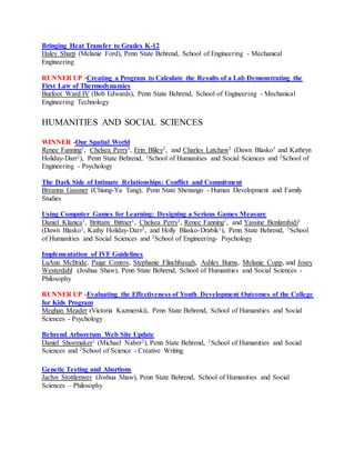 Bringing Heat Transfer to Grades K-12
Haley Sharp (Melanie Ford), Penn State Behrend, School of Engineering - Mechanical
Engineering
RUNNER UP -Creating a Program to Calculate the Results of a Lab Demonstrating the
First Law of Thermodynamics
Burfoot Ward IV (Bob Edwards), Penn State Behrend, School of Engineering - Mechanical
Engineering Technology
HUMANITIES AND SOCIAL SCIENCES
WINNER -Our Spatial World
Renee Fanning1, Chelsea Perry1, Erin Bliley2, and Charles Latchaw2 (Dawn Blasko1 and Kathryn
Holiday-Darr2), Penn State Behrend, 1School of Humanities and Social Sciences and 2School of
Engineering - Psychology
The Dark Side of Intimate Relationships: Conflict and Commitment
Breanna Gassner (Chiung-Ya Tang), Penn State Shenango - Human Development and Family
Studies
Using Computer Games for Learning: Designing a Serious Games Measure
Daniel Klanica1, Brittany Bittner1, Chelsea Perry1, Renee Fanning1, and Yassine Benlamhidi1
(Dawn Blasko1, Kathy Holiday-Darr2, and Holly Blasko-Drabik1), Penn State Behrend, 1School
of Humanities and Social Sciences and 2School of Engineering- Psychology
Implementation of IVF Guidelines
LuAnn McBride, Paige Conroy, Stephanie Flinchbaugh, Ashley Burns, Melanie Copp, and Josey
Westerdahl (Joshua Shaw), Penn State Behrend, School of Humanities and Social Sciences -
Philosophy
RUNNER UP -Evaluating the Effectiveness of Youth Development Outcomes of the College
for Kids Program
Meghan Meader (Victoria Kazmerski), Penn State Behrend, School of Humanities and Social
Sciences - Psychology
Behrend Arboretum Web Site Update
Daniel Shoemaker1 (Michael Naber2), Penn State Behrend, 1School of Humanities and Social
Sciences and 2School of Science - Creative Writing
Genetic Testing and Abortions
Jaclyn Stottlemyer (Joshua Shaw), Penn State Behrend, School of Humanities and Social
Sciences – Philosophy
 