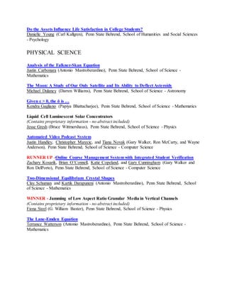 Do the Assets Influence Life Satisfaction in College Students?
Danielle Young (Carl Kallgren), Penn State Behrend, School of Humanities and Social Sciences
- Psychology
PHYSICAL SCIENCE
Analysis of the Falkner-Skan Equation
Justin Carbonara (Antonio Mastroberardino), Penn State Behrend, School of Science -
Mathematics
The Moon: A Study of Our Only Satellite and Its Ability to Deflect Asteroids
Michael Dulaney (Darren Williams), Penn State Behrend, School of Science - Astronomy
Given ε > 0, the δ is …
Kendra Gagliano (Papiya Bhattacharjee), Penn State Behrend, School of Science - Mathematics
Liquid Cell Luminescent Solar Concentrators
(Contains proprietary information - no abstract included)
Jesse Gresh (Bruce Wittmershaus), Penn State Behrend, School of Science - Physics
Automated Video Podcast System
Justin Handley, Christopher Marecic, and Tiana Novak (Gary Walker, Ron McCarty, and Wayne
Anderson), Penn State Behrend, School of Science - Computer Science
RUNNER UP -Online Course Management System with Integrated Student Verification
Zachary Kosarik, Brian O’Connell, Katie Copeland, and Gary Cunningham (Gary Walker and
Ron DelPorto), Penn State Behrend, School of Science - Computer Science
Two-Dimensional Equilibrium Crystal Shapes
Clay Schuman and Kartik Darapuneni (Antonio Mastroberardino), Penn State Behrend, School
of Science - Mathematics
WINNER - Jamming of Low Aspect Ratio Granular Media in Vertical Channels
(Contains proprietary information - no abstract included)
Fiona Steel (G. William Baxter), Penn State Behrend, School of Science - Physics
The Lane-Emden Equation
Terrance Watterson (Antonio Mastroberardino), Penn State Behrend, School of Science -
Mathematics
 