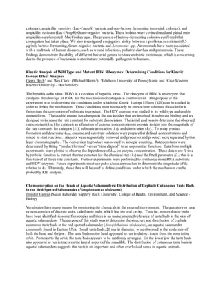 colonies), ampicillin sensitive (Lac+/AmpS) bacteria and non-lactose fermenting (non-pink colonies), and
ampicillin resistant (Lac-/AmpR) Gram-negative bacteria. These isolates were co-incubated and plated onto
ampicillin-supplemented MacConkey agar. The presence of lactose-fermenting colonies confirmed that
conjugation had taken place. We also investigated conjugative ability between ciprofloxacin resistant (0.5
µg/ml), lactose-fermenting, Gram-negative bacteria and Aeromonas spp. Aeromonads have been associated
with a multitude of human diseases, such as wound infections, pediatric diarrhea and pneumonia. These
findings demonstrate the ability of different bacterial genera to share antibiotic resistance, which is concerning
due to the presence of bacteria in water that are potentially pathogenic to humans.
Kinetic Analysis of Wild Type and Mutant HDV Ribozymes: Determining Conditions for Kinetic
Isotope Effect Analyses
Cierra Birch1
and Wes Clark2
(Michael Harris2
), 1
Edinboro University of Pennsylvania and 2
Case Western
Reserve University - Biochemistry
The hepatitis delta virus (HDV) is a co-virus of hepatitis virus. The ribozyme of HDV is an enzyme that
catalyzes the cleavage of RNA, but the mechanism of catalysis is controversial. The purpose of this
experiment was to determine the conditions under which the Kinetic Isotope Effects (KIE) can be studied in
order to define the mechanism. These conditions must necessarily be ones where substrate dissociation is
faster than the conversion of substrate to product. The HDV enzyme was studied in its wild type and double
mutant form. The double mutant has changes in the nucleotides that are involved in substrate binding and are
designed to increase the rate constant for substrate dissociation. The initial goal was to determine the observed
rate constant (kobs) for catalysis as a function of enzyme concentration to provide insight into the magnitude of
the rate constants for catalysis (k3), substrate association (k1), and dissociation (k2). To assay product
formation and determine kobs, enzyme and substrate solutions were prepared at defined concentrations and
mixed to start reactions. Aliquots were sequentially removed and precursor and product were separated by thin
layer chromatography. The conversion to product was scored by isotopic counting. Rate constants were
determined by fitting “product formed” versus “time elapsed” to an exponential function. Data from multiple
experiments were plotted to observe the dependence of kobs on enzyme concentration. These data were fit to a
hyperbolic function to extract the rate constant for the chemicalstep (k3) and the fitted parameter K1/2 that is a
function of all three rate constants. Further experiments were performed to synthesize more RNA substrate
and HDV enzyme. Future experiments must use pulse-chase approaches to determine the magnitude of k2
relative to k3. Ultimately, these data will be used to define conditions under which the mechanism can be
probed by KIE analysis.
Chemoreception on the Heads of Aquatic Salamanders: Distribution of Cephalic Cutaneous Taste Buds
in the Red-Spotted Salamander (Notophthalmus virdescens)
Jennifer Caprez (Susan Rehorek), Slippery Rock University, College of Health, Environment, and Science -
Biology
Vertebrates have many means for monitoring the chemicals in the external environment. The gustatory or taste
system consists of discrete units, called taste buds, which line the oral cavity. Thus far, non-oraltaste buds
have been identified in some fish species and there is an undocumented reference of taste buds in the skin of
aquatic salamanders. The purpose of this study was to determine the structure and distribution of cephalic
cutaneous taste buds in the red-spotted salamander (Notophthalmus virdescens), an aquatic salamander
commonly found in Eastern USA. Small taste buds, 20 mµ in diameter, were observed in the epidermis of
both the head and the jaw. The taste buds on the head appeared to run in distinct tracts from the nose to the
orbit. Posterior to the orbit, the taste buds appears to be randomly arranged. On the lower jaw the taste buds
also appeared to run in tracts on the lateral aspect of the mandible. The distribution of cutaneous taste buds in
aquatic salamanders suggests that taste is an important and often overlooked sense in aquatic animals.
 