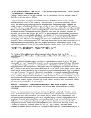Effect of Photobiomodulation (NIR and NUV) on the Inflammatory Response from Cervical Epithelial
Cells Infected with Chlamydia trachomatis
Cassandra Wasson, Ashley Wimer, and Janis Eells (Troy Skwor), Gannon University, Morosky College of
Health Professions and Sciences - Biology
Chlamydia trachomatis, an obligate intracellular bacterium, is the leading cause of bacterial sexually
transmitted diseases nationwide and worldwide. With the majority of infections asymptomatic, failure to
identify and properly treat could lead to sequelae, including pelvic inflammatory disease, salpingitis, and
ectopic pregnancy in females and epididymitis and infertility in males. Near infrared light (NIR) has been
associated with tissue healing, inflammation reduction, and pain reduction. Additionally, near-ultraviolet light
(NUV) can restrict the growth of various bacterial pathogens. Because recent studies indicate antibiotics may
increase the recurrence of chlamydial infections, particularly those of the eye, alternative treatments are
necessary. Our objective was to assess NIR and NUV as possible alternative treatments for C. trachomatis
infections. Human cervical epithelial cells, HeLa, were infected with C. trachomatis serovar E and treated
with NIR or NUV at various dosages. Bacterial growth was assessed by analyzing the ratio of bacterial
housekeeping gene (16S) to host housekeeping gene (beta-actin). Supernatants were also collected and
assessed for the pro-inflammatory protein, IL-6. Our results demonstrated decreased bacterial growth and IL-6
production upon photobiomodulation, with NUV having a greater effect. These findings suggest further
medicinal applications of NIR and NUV as possible alternative treatment options for C. trachomatis infections.
BUSINESS, HISTORY, AND PSYCHOLOGY
The Causes of Differing Development Levels among Nations: Cases of Chile and Mexico
Jamie Bologna (Kerry Adzima), Penn State Behrend, Sam and Irene Black Schoolof Business - Business
Economics
It is well known that countries develop at very different rates causing some nations to be very rich, while
others are left very poor. The goal of this research was to develop an understanding of why these differences
occur. By understanding the causes to a successfulnation, it will make it possible to guide policy makers of
struggling nations in the correct direction. This paper will begin by exploring the two extremes of economic
policy, free market and extreme governmental intervention. It is expected that the free market approach will be
more beneficial to most countries, but how to begin implementing this approach depends highly on the culture
of the specific country. This research will contribute to developing a strong understanding of the underlying
causes to a nation’s success. This can then lead into the analysis of two specific countries. This analysis will
involve examining the governmental structure, the country’s culture, etc. These results can then be compared
and contrasted and should suggest that either governmental influence or free markets were more beneficial to
those particular societies. This will then imply that there is evidence supporting either governmental influence
or free market economic policies for most countries.
Having to Leave Town for Children’s Medical Treatment: What Does it Really Cost a Region?
Justin Brunot (James Kurre), Penn State Behrend, Sam and Irene Black School of Business - Business
Economics
Children who live in a rural or small metro area and happen to get sick—really sick—oftentimes cannot
receive the treatment they need locally. This creates additional travel and opportunity costs to families in
addition to the cost of medical treatment. The families, however, are not the only ones impacted; these
individual costs also have a cumulative effect on the regional economy. If pediatric subspecialists could be
brought into the smaller area, many of those costs might be avoided. As part of a local effort to increase
children’s access to subspecialists, this project sought to determine the costs beyond treatment of the
outmigration of pediatric patients from northwestern Pennsylvania to hospitals in Pittsburgh, Buffalo, and
Cleveland for subspecialty treatments during 2007 and 2008. Specifically the costs of lost wages,
transportation, parking, housing, and food were examined for children and their families seeking treatment in
 