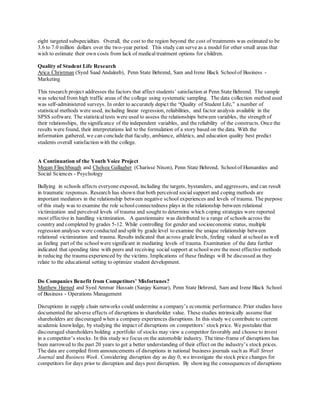 eight targeted subspecialties. Overall, the cost to the region beyond the cost of treatments was estimated to be
3.6 to 7.0 million dollars over the two-year period. This study can serve as a model for other small areas that
wish to estimate their own costs from lack of medicaltreatment options for children.
Quality of Student Life Research
Arica Christman (Syed Saad Andaleeb), Penn State Behrend, Sam and Irene Black Schoolof Business -
Marketing
This research project addresses the factors that affect students’ satisfaction at Penn State Behrend. The sample
was selected from high traffic areas of the college using systematic sampling. The data collection method used
was self-administered surveys. In order to accurately depict the “Quality of Student Life,” a number of
statistical methods were used, including linear regression, reliabilities, and factor analysis available in the
SPSS software. The statistical tests were used to assess the relationships between variables, the strength of
their relationships, the significance of the independent variables, and the reliability of the constructs. Once the
results were found, their interpretations led to the formulation of a story based on the data. With the
information gathered, we can conclude that faculty, ambiance, athletics, and education quality best predict
students overall satisfaction with the college.
A Continuation of the Youth Voice Project
Megan Flinchbaugh and Chelsea Gallagher (Charisse Nixon), Penn State Behrend, Schoolof Humanities and
Social Sciences - Psychology
Bullying in schools affects everyone exposed, including the targets, bystanders, and aggressors, and can result
in traumatic responses. Research has shown that both perceived socialsupport and coping methods are
important mediators in the relationship between negative school experiences and levels of trauma. The purpose
of this study was to examine the role schoolconnectedness plays in the relationship between relational
victimization and perceived levels of trauma and sought to determine which coping strategies were reported
most effective in handling victimization. A questionnaire was distributed to a range of schools across the
country and completed by grades 5-12. While controlling for gender and socioeconomic status, multiple
regression analyses were conducted and split by grade level to examine the unique relationship between
relational victimization and trauma. Results indicated that across grade levels, feeling valued at schoolas well
as feeling part of the school were significant in mediating levels of trauma. Examination of the data further
indicated that spending time with peers and receiving social support at schoolwere the most effective methods
in reducing the trauma experienced by the victims. Implications of these findings will be discussed as they
relate to the educational setting to optimize student development.
Do Companies Benefit from Competitors’ Misfortunes?
Matthew Harned and Syed Ammar Hussain (Sanjay Kumar), Penn State Behrend, Sam and Irene Black School
of Business - Operations Management
Disruptions in supply chain networks could undermine a company’s economic performance. Prior studies have
documented the adverse effects of disruptions in shareholder value. These studies intrinsically assume that
shareholders are discouraged when a company experiences disruptions. In this study we contribute to current
academic knowledge, by studying the impact of disruptions on competitors’ stock price. We postulate that
discouraged shareholders holding a portfolio of stocks may view a competitor favorably and choose to invest
in a competitor’s stocks. In this study we focus on the automobile industry. The time-frame of disruptions has
been narrowed to the past 20 years to get a better understanding of their effect on the industry’s stock prices.
The data are compiled from announcements of disruptions in national business journals such as Wall Street
Journal and Business Week. Considering disruption day as day 0, we investigate the stock price changes for
competitors for days prior to disruption and days post disruption. By showing the consequences of disruptions
 