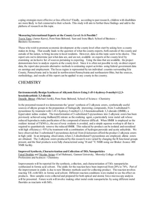 coping strategies more effective or less effective? Finally, according to past research, children with disabilities
are more likely to feel connected to their schools. This study will aim to further these findings and add to the
plethora of research on this topic.
Measuring International Exports at the County Level: Is it Possible?
Travis Yates (James Kurre), Penn State Behrend, Sam and Irene Black School of Business -
Business Economics
Those who wish to promote economic development at the county level often start by asking how a county
makes its living. That usually leads to the question of what the county exports, both outside of the county and
outside of the nation, to bring income to local residents. However, data on this topic seem to be elusive. This
report sets out to determine just what data are, and are not, available on exports at the county level by
examining an inclusive list of sources pertaining to exporting. Using the data that are available, the project
demonstrates how to analyze exports at the county level. Since it is often not possible to rely on direct export
data, the report also presents alternative methods to estimating export activities using federal government data
on earnings and employment. The focus region is represented by ten individual counties surrounding Erie
County, Pennsylvania and is located in northwestern Pennsylvania and northeastern Ohio, but the sources,
methodology, and results of this report can be applied to any county in the country.
CHEMISTRY
Environmentally Benign Syntheses of Alkynoic Esters Using 1-H-1-hydroxy-5-methyl-1,2,3-
benziodoxathiole 3,3-dioxide
Danielle Bittner (Michael Justik), Penn State Behrend, School of Science - Chemistry
In the presented research we demonstrate the ‘green’ synthesis of 2-alkynoic esters, synthetically useful
sources of alkyne groups in the preparation of biologically interesting compounds, from 3-substituted 5-
pyrazolones by treatment with 1-H-1-hydroxy-5-methyl-1,2,3-benziodoxathiole 3,3-dioxide (HMBI), a
hypervalent iodine oxidant. The transformation of 3-substituted 5-pyrazolones into 2-alkynoic esters has been
previously achieved using thallium(III) nitrate as the oxidizing agent, a particularly toxic metal salt whose
reduced byproducts make purification of the compound of interest difficult. When HMBI is employed as the
oxidizer instead of Tl(NO3)3, the use of toxic oxidants is avoided, and a simple aqueous workup is all that is
required to quantitatively remove the reduced HMBI. This reduced by-product can be isolated and reoxidized
with high efficiency (~93%) by treatment with a combination of hydrogen peroxide and acetic anhydride. We
have observed that 3-substituted 5-pyrazolones derived from -ketoesters afford the product 2-alkynoic esters
in high yield. In an intriguing observation, when 2,3-disubstituted 5-pyrazolones are employed, allenic esters
are obtained. The 2-alkynoic esters produced by this research were varied by changing the R functional groups
present, and the final products were fully characterized using 1
H and 13
C NMR using our Bruker Avance 400
NMR facility.
Improved Synthesis, Characterization and Collection of TiO2 Nanoparticles
Faisal Ibrahim and Nicolas Arrigo (Carl Hultman), Gannon University, Morosky College of Health
Professions and Sciences - Chemistry
Improvements will be reported for the synthesis, collection, and characterization of TiO2 nanoparticles
synthesized in formic acid solvent. The yields for the reaction have been improved from 20% to 74%. Part of
the improvement in yields is due to new filtration methods used for collecting product. The reaction involves
reacting TiF4 with SiO2 in formic acid solvent. Different reaction conditions were studied to see the effect on
products. How samples were collected and prepared for both optical and atomic force microscopy analysis
will be presented. Future work will involve making other metal oxide nanoparticles by using different metal
fluorides as reactants with SiO2.
 
