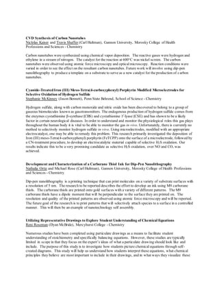 CVD Synthesis of Carbon Nanotubes
Niclolas Kaiser and Travis Shaffer (Carl Hultman), Gannon University, Morosky College of Health
Professions and Sciences - Chemistry
Carbon nanotubes were synthesized using chemical vapor deposition. The reactive gases were hydrogen and
ethylene in a stream of nitrogen. The catalyst for the reaction at 600o
C was nickel screen. The carbon
nanotubes were observed using atomic force microscopy and opticalmicroscopy. Reaction conditions were
varied in order to see the effect on the resultant carbon nanotubes. Future work will involve using dip-pen
nanolithography to produce a template on a substrate to serve as a new catalyst for the production of carbon
nanotubes.
Cyanide-Treated Iron (III) Meso-Tetra(4-carboxyphenyl) Porphyrin Modified Microelectrodes for
Selective Oxidation of Hydrogen Sulfide
Stephanie McKinney (Jason Bennett), Penn State Behrend, School of Science - Chemistry
Hydrogen sulfide, along with carbon monoxide and nitric oxide has been discovered to belong to a group of
gaseous biomolecules known as gasotransmitters. The endogenous production of hydrogen sulfide comes from
the enzymes cystathionine β-synthase (CBS) and cystathionine ϒ-lyase (CSE) and has shown to be a likely
factor in certain neurological diseases. In order to understand and monitor the physiological roles this gas plays
throughout the human body it is vital to be able to monitor the gas in vivo. Unfortunately, there is currently no
method to selectively monitor hydrogen sulfide in vivo. Using microelectrodes, modified with an appropriate
electrocatalyst, one may be able to remedy this problem. This research primarily investigated the deposition of
Iron (III) meso-Tetra(4-carboxyphenyl) porphyrin (FeTCPP) onto the surface of a microelectrode, followed by
a CN-treatment procedure, to develop an electrocatalytic material capable of selective H2S oxidation. Our
results indicate this to be a very promising candidate as selective H2S oxidation, over NO and CO, was
achieved.
Development and Characterization of a Carborane Thiol Ink for Dip-Pen Nanolithography
Nathalia Ortiz and Michael Rose (Carl Hultman), Gannon University, Morosky College of Health Professions
and Sciences - Chemistry
Dip-pen nanolithography is a printing technique that can print molecules on a variety of substrate surfaces with
a resolution of 5 nm. The research to be reported describes the effort to develop an ink using M9 carborane
thiols. The carborane thiols are printed onto gold surfaces with a variety of different patterns. The M9
carborane thiols have a dipole moment that will be perpendicular to the surface they are printed on. The
resolution and quality of the printed patterns are observed using atomic force microscopy and will be reported.
The future goal of the research is to print patterns that will selectively attach species to a surface in a controlled
manner. This will then be an example of nanotechnology self assembly.
Utilizing Representative Drawings to Explore Student Understanding of Chemical Equations
Reni Roseman (Dyan McBride), Mercyhurst College - Chemistry
Numerous studies have been completed using particulate drawings as a means to facilitate student
understanding of stoichiometry and specifically balancing equations. However, these studies are typically
limited in scope in that they focus on the expert’s ideas of what a particulate drawing should look like and
include. The purpose of this study is to investigate how students picture chemical equations through self-
created diagrams. This study will help us understand how students interpret these equations, what chemical
principles they believe are most important to include in their drawings, and in what ways they visualize these
 
