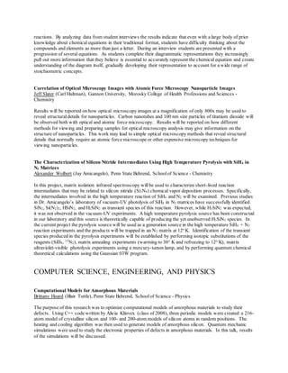 reactions. By analyzing data from student interviews the results indicate that even with a large body of prior
knowledge about chemical equations in their traditional format, students have difficulty thinking about the
compounds and elements as more than just a letter. During an interview students are presented with a
progression of several equations. As students complete their diagrammatic representations they increasingly
pull out more information that they believe is essential to accurately represent the chemical equation and create
understanding of the diagram itself, gradually developing their representation to account for a wide range of
stoichiometric concepts.
Correlation of Optical Microscopy Images with Atomic Force Microscopy Nanoparticle Images
Jeff Slater (Carl Hultman), Gannon University, Morosky College of Health Professions and Sciences -
Chemistry
Results will be reported on how optical microscopy images at a magnification of only 800x may be used to
reveal structural details for nanoparticles. Carbon nanotubes and 100 nm size particles of titanium dioxide will
be observed both with optical and atomic force microscopy. Results will be reported on how different
methods for viewing and preparing samples for optical microscopy analysis may give information on the
structure of nanoparticles. This work may lead to simple optical microscopy methods that reveal structural
details that normally require an atomic force microscope or other expensive microscopy techniques for
viewing nanoparticles.
The Characterization of Silicon Nitride Intermediates Using High Temperature Pyrolysis with SiH4 in
N2 Matrices
Alexander Wolbert (Jay Amicangelo), Penn State Behrend, Schoolof Science - Chemistry
In this project, matrix isolation infrared spectroscopy willbe used to characterize short-lived reaction
intermediates that may be related to silicon nitride (Si3N4) chemical vapor deposition processes. Specifically,
the intermediates involved in the high temperature reaction of SiH4 and N2 will be examined. Previous studies
in Dr. Amicangelo’s laboratory of vacuum-UV photolysis of SiH4 in N2 matrices have successfully identified
SiN2, Si(N2)2, HSiN2, and H2SiN2 as transient species of this reaction. However, while H3SiN2 was expected,
it was not observed in the vacuum-UV experiments. A high temperature pyrolysis source has been constructed
in our laboratory and this source is theoretically capable of producing the yet unobserved H3SiN2 species. In
the current project the pyrolysis source will be used as a generation source in the high temperature SiH4 + N2
reaction experiments and the products will be trapped in an N2 matrix at 12o
K. Identification of the transient
species produced in the pyrolysis experiments will be established by performing isotopic substitutions of the
reagents (SiD4, 15
N2), matrix annealing experiments (warming to 30o
K and refreezing to 12o
K), matrix
ultraviolet-visible photolysis experiments using a mercury-xenon lamp, and by performing quantum chemical
theoretical calculations using the Gaussian 03W program.
COMPUTER SCIENCE, ENGINEERING, AND PHYSICS
Computational Models for Amorphous Materials
Brittany Hoard (Blair Tuttle), Penn State Behrend, Schoolof Science - Physics
The purpose of this research was to optimize computational models of amorphous materials to study their
defects. Using C++ code written by Alicia Klinvex (class of 2008), three periodic models were created:a 216-
atom model of crystalline silicon and 100- and 200-atom models of silicon atoms in random positions. The
heating and cooling algorithm was then used to generate models of amorphous silicon. Quantum mechanic
simulations were used to study the electronic properties of defects in amorphous materials. In this talk, results
of the simulations will be discussed.
 
