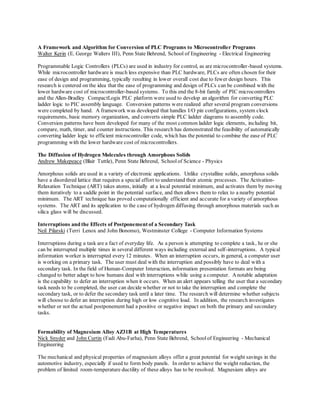 A Framework and Algorithm for Conversion of PLC Programs to Microcontroller Programs
Walter Kerin (E. George Walters III), Penn State Behrend, School of Engineering - Electrical Engineering
Programmable Logic Controllers (PLCs) are used in industry for control, as are microcontroller-based systems.
While microcontroller hardware is much less expensive than PLC hardware, PLCs are often chosen for their
ease of design and programming, typically resulting in lower overall cost due to fewer design hours. This
research is centered on the idea that the ease of programming and design of PLCs can be combined with the
lower hardware cost of microcontroller-based systems. To this end the 8-bit family of PIC microcontrollers
and the Allen-Bradley CompactLogix PLC platform were used to develop an algorithm for converting PLC
ladder logic to PIC assembly language. Conversion patterns were realized after several program conversions
were completed by hand. A framework was developed that handles I/O pin configurations, system clock
requirements, basic memory organization, and converts simple PLC ladder diagrams to assembly code.
Conversion patterns have been developed for many of the most common ladder logic elements, including bit,
compare, math, timer, and counter instructions. This research has demonstrated the feasibility of automatically
converting ladder logic to efficient microcontroller code, which has the potential to combine the ease of PLC
programming with the lower hardware cost of microcontrollers.
The Diffusion of Hydrogen Molecules through Amorphous Solids
Andrew Makepeace (Blair Tuttle), Penn State Behrend, Schoolof Science - Physics
Amorphous solids are used in a variety of electronic applications. Unlike crystalline solids, amorphous solids
have a disordered lattice that requires a special effort to understand their atomic processes. The Activation-
Relaxation Technique (ART) takes atoms, initially at a local potential minimum, and activates them by moving
them iteratively to a saddle point in the potential surface, and then allows them to relax to a nearby potential
minimum. The ART technique has proved computationally efficient and accurate for a variety of amorphous
systems. The ART and its application to the case of hydrogen diffusing through amorphous materials such as
silica glass will be discussed.
Interruptions and the Effects of Postponement of a Secondary Task
Neil Pilarski (Terri Lenox and John Bonomo), Westminster College - Computer Information Systems
Interruptions during a task are a fact of everyday life. As a person is attempting to complete a task, he or she
can be interrupted multiple times in several different ways including external and self-interruptions. A typical
information worker is interrupted every 12 minutes. When an interruption occurs, in general, a computer user
is working on a primary task. The user must deal with the interruption and possibly have to deal with a
secondary task. In the field of Human-Computer Interaction, information presentation formats are being
changed to better adapt to how humans deal with interruptions while using a computer. Anotable adaptation
is the capability to defer an interruption when it occurs. When an alert appears telling the user that a secondary
task needs to be completed, the user can decide whether or not to take the interruption and complete the
secondary task, or to defer the secondary task until a later time. The research will determine whether subjects
will choose to defer an interruption during high or low cognitive load. In addition, the research investigates
whether or not the actual postponement had a positive or negative impact on both the primary and secondary
tasks.
Formability of Magnesium Alloy AZ31B at High Temperatures
Nick Snyder and John Curtin (Fadi Abu-Farha), Penn State Behrend, Schoolof Engineering - Mechanical
Engineering
The mechanical and physical properties of magnesium alloys offer a great potential for weight savings in the
automotive industry, especially if used to form body panels. In order to achieve the weight reduction, the
problem of limited room-temperature ductility of these alloys has to be resolved. Magnesium alloys are
 