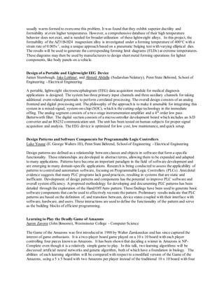 usually warm-formed to overcome this problem. It was found that they exhibit superior ductility and
formability at even higher temperatures. However, a comprehensive database of their high temperature
behavior does not exist, and is needed for broader utilization of these lightweight alloys. In this project, the
formability of the AZ31B-H24 magnesium alloy is investigated under a forming temperature of 400°C with a
strain rate of 0.005s-1
, using a unique approach based on a pneumatic bulging test with varying elliptical dies.
The results will be used to generate the corresponding forming limit diagrams (FLDs) at extreme temperatures.
These diagrams may then be used by manufacturers to design sheet metal forming operations for lighter
components, like body panels on a vehicle.
Design of a Portable and Lightweight EEG Device
James Stumbough, Jake Leithner, and Ahmed Abdalla (Sudarshan Nelatury), Penn State Behrend, School of
Engineering - Electrical Engineering
A portable, lightweight electroencephalogram (EEG) data acquisition module for medical diagnosis
applications is designed. The system has three primary input channels and three auxiliary channels for taking
additional event-related potentials to perform correlated processing. The overall design consists of an analog
frontend and digital processing unit. The philosophy of the approach is to make it amenable for integrating this
system in a mixed-signal, system-on-chip (SOC), which is the cutting-edge technology in the immediate
offing. The analog segment consists of a two-stage instrumentation amplifier and a 4th
order low pass
Butterworth filter. The digital section consists of a microcontroller development board which includes an A/D
converter and an RS232 communication unit. The unit has been tested on human subjects for proper signal
acquisition and analysis. The EEG device is optimized for low cost, low maintenance, and quick setup.
Design Patterns and Software Components for Programmable Logic Controllers
Luke Young (E. George Walters III), Penn State Behrend, Schoolof Engineering - Electrical Engineering
Design patterns are defined as a relationship between classes and objects in software that form a specific
functionality. These relationships are developed in abstract terms, allowing them to be expanded and adapted
to many applications. Patterns have become an important paradigm in the field of software development and
are emerging in many domain-specific applications. Research is being conducted to assess the applicability of
patterns to control and automation software, focusing on Programmable Logic Controllers (PLCs). Anecdotal
evidence suggests that many PLC programs lack good practices, resulting in systems that are static and
inefficient. Development of design patterns and components has the potential to improve PLC software and
overall system efficiency. A proposed methodology for developing and documenting PLC patterns has been
detailed through the exploration of the Hand/Off/Auto pattern. These findings have been used to generate basic
software components that can be used to effectively recreate the pattern. Preliminary results indicate that PLC
patterns are based on the definition of, and transition between, device states coupled with their interface with
software, hardware, and users. These interactions are used to define the functionality of the pattern and serve
as the building blocks of efficient programming.
Learning to Play the Deadly Game of Amazons
Aaron Zavora (John Bonomo), Westminster College - Computer Science
The Game of the Amazons was first introduced in 1988 by Walter Zamkauskas and has since captured the
interest of game enthusiasts. It is a two-player board game played on a 10 x 10 board with each player
controlling four pieces known as Amazons. It has been shown that deciding a winner in Amazons is NP-
Complete even though it is a relatively simple game to play. In this talk, two learning algorithms will be
discussed:artificial neural networks and genetic algorithm, both of which have a foundation in biology. The
abilities of each learning algorithm will be compared with respect to a modified version of the Game of the
Amazons, using a 5 x 5 board with two Amazons per player instead of the traditional 10 x 10 board with four
 
