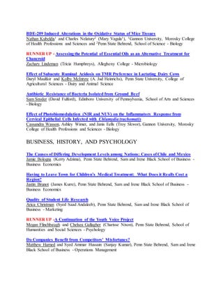 BDE-209 Induced Alterations in the Oxidative Status of Mice Tissues
Nathan Kubeldis1 and Charles Nelatury2 (Mary Vagula1), 1Gannon University, Morosky College
of Health Professions and Sciences and 2Penn State Behrend, School of Science - Biology
RUNNER UP - Assessing the Potential of Essential Oils as an Alternative Treatment for
Chancroid
Zachary Lindeman (Tricia Humphreys), Allegheny College - Microbiology
Effect of Subacute Ruminal Acidosis on TMR Preference in Lactating Dairy Cows
Daryl Maulfair and Kolby McIntyre (A. Jud Heinrichs), Penn State University, College of
Agricultural Sciences - Dairy and Animal Science
Antibiotic Resistance of Bacteria Isolated from Ground Beef
Sam Snyder (David Fulford), Edinboro University of Pennsylvania, School of Arts and Sciences
- Biology
Effect of Photobiomodulation (NIR and NUV) on the Inflammatory Response from
Cervical Epithelial Cells Infected with Chlamydia trachomatis
Cassandra Wasson, Ashley Wimer, and Janis Eells (Troy Skwor), Gannon University, Morosky
College of Health Professions and Sciences - Biology
BUSINESS, HISTORY, AND PSYCHOLOGY
The Causes of Differing Development Levels among Nations: Cases of Chile and Mexico
Jamie Bologna (Kerry Adzima), Penn State Behrend, Sam and Irene Black School of Business -
Business Economics
Having to Leave Town for Children’s Medical Treatment: What Does it Really Cost a
Region?
Justin Brunot (James Kurre), Penn State Behrend, Sam and Irene Black School of Business -
Business Economics
Quality of Student Life Research
Arica Christman (Syed Saad Andaleeb), Penn State Behrend, Sam and Irene Black School of
Business - Marketing
RUNNER UP -A Continuation of the Youth Voice Project
Megan Flinchbaugh and Chelsea Gallagher (Charisse Nixon), Penn State Behrend, School of
Humanities and Social Sciences - Psychology
Do Companies Benefit from Competitors’ Misfortunes?
Matthew Harned and Syed Ammar Hussain (Sanjay Kumar), Penn State Behrend, Sam and Irene
Black School of Business - Operations Management
 