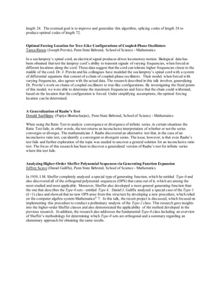 length 24. The eventual goal is to improve and generalize this algorithm, splicing codes of length 24 to
produce optimal codes of length 72.
Optimal Forcing Location for Tree-Like Configurations of Coupled-Phase Oscillators
Tanya Riston (Joseph Previte), Penn State Behrend, Schoolof Science - Mathematics
In a sea lamprey’s spinal cord, an electrical signal produces drives locomotory motion. Biological data has
been obtained that test the lamprey cord’s ability to transmit signals of varying frequencies, when forced at
different locations along the cord. These data suggest that the cord can tolerate higher frequencies closer to the
middle of the cord. Dr. J. Previte and his colleagues have modeled the sea lamprey’s spinal cord with a system
of differential equations that consist of a chain of coupled-phase oscillators. Their model, when forced with
varying frequencies, also agrees with the actual data. The research described in this talk involves generalizing
Dr. Previte’s work on chains of coupled oscillators to tree-like configurations. By investigating the fixed points
of this model, we were able to determine the maximum frequencies and force that the chain could withstand,
based on the location that the configuration is forced. Under simplifying assumptions, the optimal forcing
location can be determined.
A Generalization of Raabe’s Test
Donald Sanfilippo (Papiya Bhattacharjee), Penn State Behrend, Schoolof Science - Mathematics
When using the Ratio Test to analyze convergence or divergence of infinite series, in certain situations the
Ratio Test fails; in other words, the test returns an inconclusive interpretation of whether or not the series
converges or diverges. The mathematician J. Raabe discovered an alternative test that, in the case of an
inconclusive ratio test, can identify a convergent or divergent series. The issue, however, is that even Raabe’s
test fails and further exploration of the topic was needed to uncover a general solution for an inconclusive ratio
test. The focus of this research has been to discover a generalized version of Raabe’s test for infinite series
where this test fails.
Analyzing Higher-Order Sheffer Polynomial Sequences via Generating Function Expansion
Jeffrey Scavo (Daniel Galiffa), Penn State Behrend, School of Science - Mathematics
In 1939, I.M. Sheffer completely analyzed a special type of generating function, which he entitled Type-0 and
also discovered all of the orthogonal polynomial sequences (OPS) that came out of it, which are among the
most studied and most applicable. Moreover, Sheffer also developed a more general generating function than
the one that describes the Type-0 sets - entitled Type-k. Daniel J. Galiffa analyzed a special case of the Type-1
(k=1) class and showed that no new OPS arise from this structure by developing a new procedure, which relied
on the computer algebra system Mathematica®
7. In this talk, the recent project is discussed, which focused on
implementing this procedure to conduct a preliminary analysis of the Type-2 class. This research gave insights
into the higher-order Sheffer classes and also demonstrated the applicability of the method developed in the
previous research. In addition, the research also addresses the fundamental Type-0 class including an overview
of Sheffer’s methodology for determining which Type-0 sets are orthogonal and a summary regarding an
elementary approach for obtaining the same results.
 