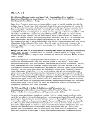 BIOLOGY I
Identification of Bacteria Isolated from Eggs of Native American House Wren Songbirds
Brian Carlson, Megan Fleming, Nicolas Kniseley, and Craig Richards (Beth Potter and Margaret Voss), Penn
State Behrend, School of Science - Biology
House Wren (Troglodytes aedon) nests are constructed from a variety of materials including twigs, dirt, fur,
and plant material. Nests provide a stable microclimate for developing eggs, but simultaneously promote the
growth of microbial communities which may be transferred to newly laid eggs. Previous research has shown
that avian eggshells can harbor bacteria almost immediately after introduction to the nest. This experiment
quantified the diversity of bacteria present on naturally incubated eggs. Egg swabs were collected from a field
site on Penn State Behrend’s campus during early and late incubation. Each sample was cultured to isolate
bacteria from the eggs. Microbial DNA was extracted and PCR used to obtain sequence data from the 16s
rRNA gene. Microbial sequences were subsequently aligned and analyzed using BLASTn to identify bacterial
strains. Once sequence data have been obtained for all samples, they will be checked for any relationship
between sample time (early or late incubation) and microbial diversity. Researchers are currently in the process
of identifying the bacterial strains. These results will provide insight into the microbial communities that
inhabit the eggs of these birds, and increase the understanding of the effects microbial communities have on
avian egg viability.
Ontogenetic Diet Shift and Pharyngeal Tooth Remodeling in the Round Goby (Neogobius melanostomus)
James Cowles1
, Jay Patel2
, Alyssa Gleichsner2
, and Rose Colt1
(Michael Campbell2
and Gregory Andraso1
),
1
Gannon University, Morosky College of Health Professions and Sciences and 2
Penn State Behrend, Schoolof
Science - Biology
The potential of predators to regulate populations of dreissenid mussels (Dreissena polymorpha and D.
bugensis) has been addressed since early in the dreissenid invasion of North America. Round gobies
(Neogobius melanostomus) larger than 70 mm have been shown to prey extensively on dreissenids. However,
round gobies smaller than 70 mm feed mainly on aquatic insects and crustaceans. The basis for this age-
related diet shift in round gobies is not understood. We propose that ontogenetic changes in pharyngeal tooth
morphology may contribute to the previously described diet shift in round gobies. Pharyngeal structures of
round gobies ranging in length from 31-164 mm were investigated using light microscopy and scanning
electron microscopy. Dimensions of upper and lower pharyngeal structures increased predictably with fish
length. Pharyngeal structures of small round gobies contained an abundance of slender, recurved teeth that are
consistent with eating soft-bodied prey. In contrast, pharyngealteeth of large round gobies were molariform in
appearance and typical of those found in molluscivorous fish. Replacement of slender teeth with molariform
teeth was evident, and the rate of pharyngeal tooth remodeling appeared to decrease rapidly once round gobies
reached approximately 70 mm in length. The genetic and environmental influences on pharyngeal tooth
remodeling in round gobies merit further investigation.
The Orbitonasal Glands of the Red-Backed Salamander (Plethodon cinereus)
Joshua Cummings1
and Trent Davis1
(Susan Rehorek1
and Sarah Woodley2
), 1
Slippery Rock University,
College of Health, Environment, and Science and 2
Duquesne University - Biology
Secretions of exocrine glands are released onto a surface. Exocrine cephalic glands in vertebrates can be
subdivided into relatively simple skin glands and more complex, compound glands of the orbital, nasal, and
palatal regions. In amphibians, the amount of published research on the skin glands vastly outweighs that
which has been published on the more complex glands. The purpose of the present research was to describe
the orbitonasal glands of the red-backed salamander (Plethodon cinereus). There was a clear distinction
between the palepbral glands and the massive glands surrounding the nasal region. The palepbral gland rests
ventrally to the orbit and extends dorsally along the medial cranial portion of the eye. The duct of the
palepbral gland extended into the lower eye and opened on to the medial surface of the lower eyelid. Three
glands were observed in the nasal region. A lateral and a medial nasolabial gland were located around the
 