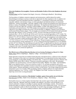 Ultraviolet Radiation Extremophiles: Protein and Metabolite Profile of Ultraviolet Radiation Resistant
Microbes
Prashant Gabani and Erin Copeland (Om Singh), University of Pittsburgh at Bradford - Microbiology
The biosynthesis of radiation responsive pigments and extremozymes could be induced by modern
biotechnological techniques to protect or provide an opportunity for other organisms to live in radiation-rich
environment. It has been anticipated that these compounds (i.e. extremolytes) will provide useful drugs,
especially antibiotics and anticancer drugs, as well as agricultural and industrial products of commercial
significance. Among extremophiles, ultraviolet radiation (UVR) resistant microorganisms have been known to
produce a variety of metabolites of therapeutic implications. We hypothesized that natural microbial flora of
compost soil will show high UVR resistance with possibilities to obtain value-added products (i.e.
extremolytes and extremozymes). The UVR-resistant microorganisms were isolated from soil samples
collected at Tracy Ridge recreation area at the 2,245 foot elevation of Allegheny National Forest located in
northwestern Pennsylvania in August. The soil samples were enriched in 50 ml nutrient broth under germicidal
ultraviolet light subtype C (UVC) at intensity (4.8 W). The rate of microbial growth and survival was
monitored after 1, 20, 30, 45, 60, 80, and 120 hrs at (9.5 J/m2
/sec) on nutrient agar plates at 320
C in dark. The
highest rate of survival was obtained after 45 hrs (1.54 x 106
J/m2
). The microbial survival rate was diminished
beyond 2.75 x 106
J/m2
(80 hrs). Atotal of nine different UVR-resistant microorganisms were isolated using
the single cell isolation method and designated as Br-1, Br-2, ylp-1, UVR1 - UVR6 within the range from 3.44
x 105
J/m2
(10 hrs) to 4.12 x 106
J/m2
(120 hrs) UVR doses. The growth patterns of isolated microorganisms
were characterized at varying temperature (25 - 32 0
C); a faster growing microorganism (32 o
C) was obtained
at 6.89 x 105
J/m2
(20 hrs). The microbial growth under the UVR was significantly less than the controlgroup.
The HPLC analysis of UVR-resistant microorganism reveals unique features of microbial metabolic products
compared to the control. We predict that the types of metabolites produced by UVR-resistant microbes will
have therapeutic and commercial significance.
The Effectiveness of Dental Education Brochure in Low-Scoring Participants at Rural U.S. Clinic
Kaitlyn Huser (Rebecca Kightlinger), Allegheny College - Environmental Science
Dental education research has not studied if dental education, through brochures, is effective in less-informed
adults. The purpose of the study was to determine if administration of an educational brochure improved test
scores among low-scoring adults attending a free dental clinic. A total of 227 patients present at a Remote Area
Medical (RAM) dental clinic in Bristol, Tennessee consented to participate in this study. All participants
completed a ten-question pretest, reviewed a dental brochure titled, “Brighten Your Smile,” and immediately
filled out an identical posttest. Tests were scored on a scale of 1-10, one point awarded for each correct
response. Participants who responded correctly to more than six questions on the pretest were eliminated from
further analysis. Nineteen participants scored six or below on their pretest. The average change between pretest
and posttest scores was 3.2 points. SPSS, psychology statistics computer software was used to determine
statistical significance of p < 0.05 (p = 0.042). The “Brighten Your Smile” brochure was effective in
improving scores in low-scoring participants.
An Evaluation of Resveratrol as a Microbicidal Candidate against Haemophilus ducreyi Infection
Erin Nawrocki and Hillary Bedell (Tricia Humphreys), Allegheny College - Microbiology
Haemophilus ducreyi is a Gram-negative bacterium that is the causative agent of the sexually transmitted
disease chancroid. Although chancroid is treatable with antibiotics, prevention with microbicides is an
attractive alternative strategy in controlling its spread, especially in developing countries. Resveratrolis
produced by plants in response to infection and has been shown to have antibacterial activity. For resveratrol
(or any compound) to make an effective microbicide, it must kill a large percentage of pathogenic cells in a
short period of time. This research employed minimum cidal concentration (MCC) assays to evaluate
 