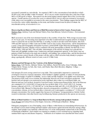 resveratrol’s potential as a microbicide. An organism’s MCC is the concentration of microbicide at which
99.99% of its cells are killed within 30 minutes. All H. ducreyi strains tested in both class I and class II had
MCCs of 500 μg/mL or below. Resveratrol was also tested against natural vaginal flora of the Lactobacillus
species. Certain species of Lactobacillus were co-cultured with H. ducreyi and were resistant to resveratrol,
while others were susceptible to resveratrol at the same concentration. These findings suggest that the MCC of
Lactobacillus varies widely depending on the strain, and further research must be done to evaluate the
microbicidal activity of resveratrol in vivo.
Discovering Recent Rates and Patterns of Bluff Recession in Eastern Erie County, Pennsylvania
Matthew Pluta (Anthony Foyle and Michael Naber), Penn State Behrend, Schoolof Science - Environmental
Studies
Bluff recession is one of the most dominant hazards to the coastline of Lake Erie. With average recession rates
of <0.5 m per year, it is becoming more important to be able to understand and recognize patterns of change in
order to control the rate at which the bluff line is receding. In order to provide useful information, data from
1998 and 2007 between 12 Mile Creek and 20 Mile Creek in Erie County, Pennsylvania, will be interpolated to
a raster. Using GIS (Geographic Information Systems), aerial LIDAR (Light Detection and Ranging) derived
DEMS (Digital Elevation Models) will be combined with aerial photography to identify the bluff line at two
points in time: 1998 and 2007. This will allow determination of the amount of change over a decade time
frame and will highlight problem areas. Landowners and land management agencies, in the future, may use
patterns of bluff recession in the study area to identify safe building sites, property lines, and the best practices
for bluff erosion control. Results of this project will also add to a bluff recession study already in progress
along a geologically different stretch of coast, west of 12 Mile Creek.
Biomass and Soil Nitrogen in Two Varieties of the Biofuel Switchgrass
Kelsey Ream, Jodi Fletcher, Adrienne Nelson, Sara Salibury, Rachel McCarthy, Grace Talmadge, Akiko
Tengyu, Kevin Thrope, Liz Suh, Alex Gazis, and Charles Haas (Rich Bowden), Allegheny College -
Environmental Science
Soil nitrogen (N) exerts strong control over crop yields. This is particularly important in commercial
switchgrass (Panicum virgatum) operations, where fertilizer is applied regularly to replace N removed during
harvest. Knowledge of spatial N availability across a field can help fertilizers to be applied most effectively.
The purpose of this study was to examine the relationship between soil N and switchgrass production. Total
biomass and soil nitrogen were measured in twelve individual plots within two switchgrass fields, one
Shawnee and one Cave-in-Rock, located in Crawford County, northwestern Pennsylvania. Soil at the Shawnee
site contained 0.315 + 0.010 (SE) % N and at the Cave-in-Rock field, 0.216 + 0.011 (SE) % N. Average
biomass collected was 9.95 + 1.07 (SE) MT ha-1
in the Shawnee field and 5.66 + 0.43 (SE) MT ha-1
in the
Cave-in-Rock field. Biomass in Shawnee plots showed a strong positive correlation (r2
= 0.72) to soil nitrogen
concentration, whereas, in Cave-in-Rock plots, it showed a very weak negative correlation (r2
= 0.36) to soil
nitrogen concentration. Our results suggest that, because of switchgrass’ strong potentialas a biofuel, further
research to determine what other factors may be influencing biomass production in this species are necessary.
Effects of Hand Sanitizer vs. Soap on Hand Bacteria Density among Undergraduate Students
Yvon Woappi and Joshua Flowers (Om Singh), University of Pittsburgh at Bradford - Biology
Pathogenic propagation is one of the leading causes of illness within human-accommodating infrastructures. In
the attempt to assess hand washing and hand sanitizer effectiveness against bacterial infections among college
students, hand samples were randomly collected from 13% of the undergraduate student body at the University
of Pittsburgh at Bradford. Each student was required to complete a cross-sectionalsurvey regarding hand
sanitizer/hand soap use and disease frequency. Adifferent set of students were classified into three control
 