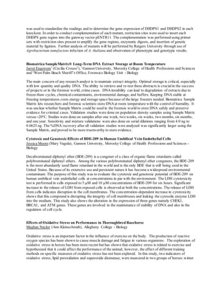 was used to standardize the readings and to determine the gene expression of DHDPS1 and DHDPS2 in each
knockout. In order to conduct complementation of each mutant, restriction sites were used to insert each
DHDPS gene region into the gateway vector pENTR11. The complementation was performed using primer
sets with restriction sites present to amplify the gene regions, enzymatic digests, and insertion of genetic
material by ligation. Further analysis of mutants will be performed by Rutgers University through use of
Agrobacterium tumefaciens infection of A. thaliana and observation of phenotypic and genotypic results.
Biomatrica SampleMatrix® Long-Term DNA Extract Storage at Room Temperature
Jarret Engstrom1
(Cecilia Crouse2
), 1
Gannon University, Morosky College of Health Professions and Sciences
and 2
West Palm Beach Sheriff’s Office, Forensics Biology Unit - Biology
The main concern of any research analyst is to maintain extract integrity. Optimal storage is critical, especially
with low quantity and quality DNA. The ability to retrieve and re-test these abstracts is crucialin the success
of projects or in the forensic world, crime cases. DNAinstability can lead to degradation of extracts due to
freeze-thaw cycles, chemical contaminants, environmental damage, and buffers. Keeping DNA stable at
freezing temperatures costs energy and storage space because of the large freezers needed. Biomatrica Sample
Matrix lets researchers and forensic scientists store DNAat room temperature with the controlof humidity. It
was unclear whether Sample Matrix could be used in the forensic world to store DNA safely and preserve
evidence for criminal cases. Validation studies were done on population density samples using Sample Matrix
versus -20o
C. Studies were done on samples after one week, two weeks, six weeks, two months, six months,
and one year. Sensitivity and mixture validations were also done on serial dilutions ranging from 4.0 ng to
0.0625 ng. The %DNA recovery after all validation studies were analyzed was significantly larger using the
Sample Matrix, and proved to be more trustworthy to store evidence.
Cytotoxic and Genotoxic Effects of BDE-209 in Human Umbilical Vein Endothelial Cells
Jessica Moore (Mary Vagula), Gannon University, Morosky College of Health Professions and Sciences -
Biology
Decabrominated diphenyl ether (BDE-209) is a congener of a class of organic flame retardants called
polybrominated diphenyl ethers. Among the various polybrominated diphenyl ether congeners, the BDE-209
is the most abundantly used flame retardant in the world and is the only BDE that is still being used in the
United States. Because of its extensive use and persistent nature it has become a widespread environmental
contaminant. The purpose of this study was to evaluate the cytotoxic and genotoxic potential of BDE-209 on
human umbilical vein endothelial cells at concentrations in par with the environment. The LDH cytotoxicity
test is performed in cells exposed to 5 µM and 10 µM concentrations of BDE-209 for six hours. Significant
increase in the release of LDH from exposed cells is observed at both the concentrations. The release of LDH
from cells indicates disruption in the cell membranes. The concentration-dependent increase in cytotoxicity
shows that this compound is disrupting the integrity of cell membranes and leaking the cytosolic enzyme LDH
into the medium. This study also shows the alteration in the expression of three genes namely CHEK1,
BRCA1, and ATM genes. These genes are involved in the maintenance of stability of DNA and also in the
regulation of cell cycle.
Effects of Oxidative Stress on Performance in Thoroughbred Racehorse
Meghan Naylor (Ann Kleinschmidt), Allegheny College - Biology
Oxidative stress is an important factor in the influence of exercise on the body. The production of reactive
oxygen species has been shown to cause muscle damage and fatigue in various organisms. The exploration of
oxidative stress in horses has been more recent but has shown that oxidative stress is related to exercise and
hypothesized that it could affect the performance of the animal; however, the effect of different training
methods on specific measures of oxidative stress has not been explored. In this study, two indicators of
oxidative stress, lipid peroxidation and superoxide dismutase, were measured in two groups of horses:winter
 