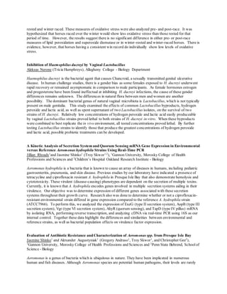 rested and winter raced. These measures of oxidative stress were also analyzed pre- and post-race. It was
hypothesized that horses raced over the winter would show less oxidative stress than those rested for that
period of time. However, the results suggest there is no significant difference in either pre- or post-race
measures of lipid peroxidation and superoxide dismutase or in winter-rested and winter-raced horses. There is
evidence, however, that horses having a consistent win record do individually show low levels of oxidative
stress.
Inhibition of Haemophilus ducreyi by Vaginal Lactobacillus
Aleksas Nerone (Tricia Humphreys), Allegheny College - Biology Department
Haemophilus ducreyi is the bacterial agent that causes Chancroid, a sexually transmitted genital ulcerative
disease. In human challenge studies, there is a gender bias as some females exposed to H. ducreyi underwent
rapid recovery or remained asymptomatic in comparison to male participants. As female hormones estrogen
and progesterone have been found ineffectual at inhibiting H. ducreyi infections, the cause of these gender
differences remains unknown. The differences in natural flora between men and women are another
possibility. The dominant bacterial genus of natural vaginal microbiota is Lactobacillus, which is not typically
present on male genitalia. This study examined the effects of common Lactobacillus byproducts, hydrogen
peroxide and lactic acid, as well as spent supernatant of two Lactobacillus isolates, on the survival of two
strains of H. ducreyi. Relatively low concentrations of hydrogen peroxide and lactic acid easily produceable
by vaginal Lactobacillus strains proved lethal to both strains of H. ducreyi in vitro. When these byproducts
were combined to best replicate the in vivo environment, all tested concentrations proved lethal. By further
testing Lactobacillus strains to identify those that produce the greatest concentrations of hydrogen peroxide
and lactic acid, possible probiotic treatments can be developed.
A Kinetic Analysis of Secretion System and Quorum Sensing mRNA Gene Expression in Environmental
versus Reference Aeromonas hydrophila Strains Using Real-Time PCR
Jillian Rhoads1
and Jasmine Shinko1
(Troy Skwor1,2
), 1
Gannon University, Morosky College of Health
Professions and Sciences and 2
Children’s Hospital Oakland Research Institute - Biology
Aeromonas hydrophila is a bacteria that is known to cause an array of diseases in humans, including pediatric
gastroenteritis, pneumonia, and skin disease. Previous studies by our laboratory have indicated a presence of
tetracycline and ciprofloxacin resistant A. hydrophila in Presque Isle Bay that also demonstrate hemolysis and
cytototoxicity. These virulent (disease-causing) phenotypes are dependent on the secretion of multiple toxins.
Currently, it is known that A. hydrophila encodes genes involved in multiple secretion systems aiding in their
virulence. Our objective was to determine expression of different genes associated with these secretion
systems throughout their growth curve. Research also was done to determine whether or not a ciprofloxacin-
resistant environmental strain differed in gene expression compared to the reference A. hydrophila strain
(ATCC7966). To perform this, we analyzed the expression of ExeG (type II secretion system), AopB (type III
secretion system), Vgr (type VI secretion system), AhyR (quorum sensing), and TapD (type IV pillus) mRNA
by isolating RNA, performing reverse transcription, and analyzing cDNA via real-time PCR using 16S as our
internal control. Together these data highlight the differences and similarities between environmental and
reference strains, as well as bacterial population effects on virulence factor expression.
Evaluation of Antibiotic Resistance and Characterization of Aeromonas spp. from Presque Isle Bay
Jasmine Shinko1
and Alexander Augustyniak1
(Gregory Andraso1
, Troy Skwor1
, and Christopher Gee2
),
1
Gannon University, Morosky College of Health Professions and Sciences and 2
Penn State Behrend, Schoolof
Science - Biology
Aeromonas is a genus of bacteria which is ubiquitous in nature. They have been implicated in numerous
human and fish diseases. Although Aeromonas species are potential human pathogens, their levels are rarely
 