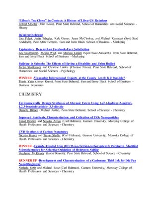“Libya's Top Clown” in Context: A History of Libya-US Relations
Robert Moeller (John Rossi), Penn State Behrend, School of Humanities and Social Sciences -
History
Reinvent Behrend
Lisa Puhak, Justin Wheeler, Kyle Garner, Jenna McCloskey, and Michael Kasprzak (Syed Saad
Andaleeb), Penn State Behrend, Sam and Irene Black School of Business - Marketing
Exploratory Researchon Facebook-User Satisfaction
Zoe Southworth, Megan Wolf, and Marissa Lanich (Syed Saad Andaleeb), Penn State Behrend,
Sam and Irene Black School of Business - Marketing
Bullying in Schools: The Effects of Having a Disability and Being Bullied
Jaclyn Stottlemyer and Christine Lunkie (Charisse Nixon), Penn State Behrend, School of
Humanities and Social Sciences - Psychology
WINNER -Measuring International Exports at the County Level: Is it Possible?
Travis Yates (James Kurre), Penn State Behrend, Sam and Irene Black School of Business -
Business Economics
CHEMISTRY
Environmentally Benign Syntheses of Alkynoic Esters Using 1-H-1-hydroxy-5-methyl-
1,2,3-benziodoxathiole 3,3-dioxide
Danielle Bittner (Michael Justik), Penn State Behrend, School of Science - Chemistry
Improved Synthesis, Characterization and Collection of TiO2 Nanoparticles
Faisal Ibrahim and Nicolas Arrigo (Carl Hultman), Gannon University, Morosky College of
Health Professions and Sciences - Chemistry
CVD Synthesis of Carbon Nanotubes
Nicolas Kaiser and Travis Shaffer (Carl Hultman), Gannon University, Morosky College of
Health Professions and Sciences - Chemistry
WINNER -Cyanide-Treated Iron (III) Meso-Tetra(4-carboxyphenyl) Porphyrin Modified
Microelectrodes for Selective Oxidation of Hydrogen Sulfide
Stephanie McKinney (Jason Bennett), Penn State Behrend, School of Science - Chemistry
RUNNER UP -Development and Characterization of a Carborane Thiol Ink for Dip Pen
Nanolithography
Nathalia Ortiz and Michael Rose (Carl Hultman), Gannon University, Morosky College of
Health Professions and Sciences - Chemistry
 