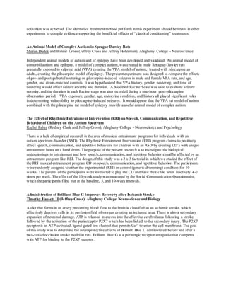 activation was achieved. The alternative treatment method put forth in this experiment should be tested in other
experiments to compile evidence supporting the beneficial effects of “classical conditioning” treatments.
An Animal Model of Complex Autism in Sprague Dawley Rats
Sharon Dudek and Bonnie Cross (Jeffrey Cross and Jeffrey Hollerman), Allegheny College - Neuroscience
Independent animal models of autism and of epilepsy have been developed and validated. An animal model of
comorbid autism and epilepsy, a model of complex autism, was created in male Sprague-Dawley rats
prenatally exposed to valproic acid (VPA) creating the VPA model of autism, treated with pilocarpine as
adults, creating the pilocarpine model of epilepsy. The present experiment was designed to compare the effects
of pre- and post-pubertal neutering on pilocarpine-induced seizures in male and female VPA rats, and age,
gender, and strain-matched controls. It was hypothesized that VPA history, gender, neutering, and time of
neutering would affect seizure severity and duration. A Modified Racine Scale was used to evaluate seizure
severity, and the duration in each Racine stage was also recorded during a one-hour, post-pilocarpine
observation period. VPA exposure, gender, age, endocrine condition, and history all played significant roles
in determining vulnerability to pilocarpine-induced seizures. It would appear that the VPA rat model of autism
combined with the pilocarpine rat model of epilepsy provide a useful animal model of complex autism.
The Effect of Rhythmic Entrainment Intervention (REI) on Speech, Communication, and Repetitive
Behavior of Children on the Autism Spectrum
Rachel Faber (Rodney Clark and Jeffrey Cross), Allegheny College - Neuroscience and Psychology
There is a lack of empirical research in the area of musical entrainment programs for individuals with an
autism spectrum disorder (ASD). The Rhythmic Entrainment Intervention (REI) program claims to positively
affect speech, communication, and repetitive behaviors for children with an ASD by creating CD’s with unique
entrainment beats on a hand drum. The purpose of the present research is to investigate the biological
underpinnings to entrainment and how speech, communication, and repetitive behavior could be affected by an
entrainment program like REI. The design of this study was a 2 x 3 factorial in which we studied the effect of
the REI musical entrainment program CD on speech, communication, and repetitive behavior. The participants
were randomly assigned to either the experimental (REI) or control(generic drumming) condition for 10
weeks. The parents of the participants were instructed to play the CD and have their child listen inactively 4-7
times per week. The effect of the 10-week study was measured by the Social Communication Questionnaire,
which the participants filled out at the baseline, 5, and 10-week intervals.
Administration of Brilliant Blue G Improves Recovery after Ischemic Stroke
Timothy Hassett II (Jeffrey Cross), Allegheny College, Neuroscience and Biology
A clot that forms in an artery preventing blood flow to the brain is classified as an ischemic stroke, which
effectively deprives cells in its perfusion field of oxygen creating an ischemic area. There is also a secondary
expansion of neuronal damage. ATP is released in excess into the effective cerebralarea following a stroke,
followed by the activation of the purinoceptor P2X7 which has been linked to the secondary injury. The P2X7
receptor is an ATP activated, ligand-gated ion channel that permits Ca2+
to enter the cell membrane. The goal
of this study was to determine the neuroprotective effects of Brilliant Blue G administered before and after a
two-vesselocclusion stroke model in rats. Brilliant Blue G is a purinergic receptor antagonist that competes
with ATP for binding to the P2X7 receptor.
 