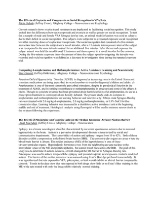 The Effects of Oxytocin and Vasopressin on Social Recogniton in VPA Rats
Alisha Kahala (Jeffrey Cross), Allegheny College - Neuroscience and Psychology
Current research shows oxytocin and vasopressin are implicated in facilitating social recognition. This study
looked into the differences between vasopressin and oxytocin as well as gender on social recognition. To test
this a sample of male and female VPA Sprague dawley rats, an animal model of autism was used as subjects
due to their deficit in social recognition. The subjects were subjected to a repeated exposure social recognition
test after receiving doses of oxytocin or vasopressin. The social recognition test consisted of a five-minute
interaction time between the subject and a novel intruder, after a 15-minute interexposure interval the subject
was re-exposed to the same intruder animal for an additional five minutes. After the second exposure the
subject animal was held for an additional 15 minutes and then exposed to a novel intruder for five minutes.
During the five-minute exposure times the amount of time the subject spent investigating the intruder was
recorded and social recognition was defined as a decrease in investigation time during the repeated exposure
trial.
Comparing d-amphetamine and Methamphetamine: Active Avoidance Learning and Neurotoxicity
Stacy Kmentt (Jeffrey Hollerman), Allegheny College - Neuroscience and Psychology
Attention-Deficit/Hyperactivity Disorder (ADHD) is diagnosed at increasing rates in the United States and
stimulant medications are being prescribed in record numbers to treat the diagnosed children and adults. d-
Amphetamine is one of the most commonly prescribed stimulants, despite its paradoxical function in the
treatment of ADHD, and its striking resemblance to methamphetamine in structure and some of the effects it
elicits. Though no concrete evidence has been presented about harmful effects of d-amphetamine, its use as a
prescription treatment is controversial and heavily debated. The present study seeks to compare d-
amphetamine and methamphetamine on learning behavior and neurotoxicity. Fifteen male Sprague-Dawley
rats were treated with 2.0 mg/kg d-amphetamine, 2.0 mg/kg methamphetamine, or 0.9% NaCl for five
consecutive days. Learning behavior was measured in a shuttlebox active avoidance task at the beginning,
middle and end of treatment. Histological analysis using fluorogold will be used to measure neuron death in
the striatum following the experiment.
The Effects of Pilocarpine and Valproic Acid on the Median Eminence-Arcuate Nucleus Barrier
David MacAdam (Jeffrey Cross), Allegheny College - Neuroscience
Epilepsy is a chronic neurological disorder characterized by recurrent spontaneous seizures due to neuronal
hyperactivity in the brain. Autism is a pervasive developmental disorder characterized by social and
communicative impairments. The comorbidity of autism and epilepsy ranges from 10 to 42%. Both of these
disorders exhibit compromises in the blood-brain barrier (BBB). Circumventricular organs are areas where the
blood-brain barrier is absent. The median eminence (ME) of the hypothalamus is one of these
circumventricular organs. Hypothalamic hormones cross from the neighboring arcuate nucleus to the
intercellular space of the ME and portal capillaries, but cannot travel back across the BBB. The goal of this
study was to determine if autism, seizures, or both changed the ME barrier in Sprague-Dawley rats.
Pilocarpine was used to induce temporal lobe epilepsy and prenatal valproic acid exposure created a model of
autism. The barrier of the median eminence was assessed using Evan’s Blue dye perfused transcardially. It
was hypothesized that rats exposed to VPA, pilocarpine, or both would exhibit an altered barrier compared to
controls. Trends in the data show that rats exposed to both drugs show little or no Evan’s Blue staining in the
ME while rats treated with only the drug exhibit relatively normal staining.
 