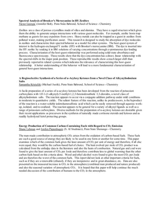 Spectral Analysis of Brooker's Merocyanine in HY Zeolites
Victor Georgic (Jennifer Holt), Penn State Behrend, School of Science - Chemistry
Zeolites are a class of porous crystallites made of silica and alumina. They have a caged structure which gives
them the ability to generate unique interactions with various guest molecules. For example, zeolite hosts trap
methane as guests for easy expulsion from cows. Heavy metals can also be trapped as a guest in zeolites from
polluted water, making purification easier. This research is designed to study the absorption of dye molecules
in zeolites and characterize their spectral behavior as a model for other systems. The host-guest system of
interest is the hydrogen-exchanged Y zeolite (HY) with Brooker's merocyanine (BM). The dye is inserted into
the HY zeolite by soaking it in BM solutions of varying concentrations through a spontaneous dye-loading
process. Characterization of the host-guest relationship was performed using solid-state absorbance and
fluorescence spectroscopy. These results show that the dye concentration has a direct, linear relationship with
the spectralshifts in the major peak position. These reproducible results show a much larger shift than
previously reported in related systems which indicates the relevance of characterizing this host-guest
relationship. A better understanding of this behavior will lead to a more fundamental characterization of
general host-guest interactions.
A Regioselective Synthesis of a Series of α-Acyloxy Ketones from a Novel Class of Alkynyliodonium
Salts
Samantha Kristufek (Michael Justik), Penn State Behrend, Schoolof Science - Chemistry
A facile preparation of a series of α-acyloxy ketones has been developed from the reaction of potassium
carboxylates with 1H-1-(1-alkynyl)-5-methyl-1,2,3-benziodoxathiole 3,3-dioxides, a novel class of
alkynyliodonium salts. The reaction appears to occur via a conjugate addition pathway under mild conditions
in moderate to quantitative yields. The salient feature of this reaction, unlike its predecessors, is the byproduct
of the reaction is a water-soluble iodotoluenesulfonic acid which can be easily removed through aqueous work-
up, isolated, and re-oxidized. The reaction appears to be general for a variety of alkynyl ligands as well as a
range of potassium carboxylates. Diverse methods for the preparation of α-acyloxy ketones are desirable given
their recent applications as precursors in the synthesis of naturally made cortisone steroids and ketoses and as
readily hydrolyzed ketol protecting groups.
Energy Production of Common Carbon-Containing Fuels with Regard to CO2 Emission
Shane Lehman and Jordyn Piepenhagen (S. Al Studniarz), Penn State Shenango - Chemistry
The man-made contribution to atmospheric CO2 arises from the oxidation of carbon-based fuels. These fuels
are such a good source of energy they are likely to be used in one form or another for some time. This paper
examines which of the common fuels gives the least amount of CO2 per unit of energy and therefore, if all else
were equal, they would be the carbon-based fuelof choice. The heat evolved per mole of CO2 product was
calculated from the enthalpy data in the literature and also the heats of combustion. Naturalgas and coal were
found to give the least amount of CO2 per Joule and therefore contribute less to global warming than the other
carbon fuels based on this criteria alone. Wood and ethyl alcohol were found to give the most CO2 per Joule
and are therefore the worst of the common fuels. This report did not look at other important criteria for fuels,
such as if they are a renewable (ethanol), if they are inexpensive and in great abundance, etc. Data are also
presented on the measured increase in CO2 in the atmosphere (combined man produced and nature produced)
and also the seasonal variation of atmospheric CO2. It is hoped that this paper will help continue the much
needed discussion of the contribution of humans to the CO2 in the atmosphere.
 