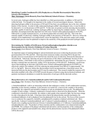 Identifying Cyanide-Coordinated Fe (III) Porphyrins as a Possible Electrocatalytic Material for
Selective H2S Oxidation
Marc Neiswonger (Jason Bennett), Penn State Behrend, School of Science - Chemistry
In recent years, hydrogen sulfide has been identified as a third gasotransmitter, in addition to NO and CO,
within the body. It is thought to be important in the studies of several neurological diseases. Selectively
detecting hydrogen sulfide in the presence of NO and CO has been very problematic due to the slow oxidation
kinetics of the reaction. In order to fully understand hydrogen sulfide’s physiological roles, it must be able to
be detected in vivo in the presence of NO and CO. To this end, our group is actively pursuing electrocatalytic
materials capable of selectively oxidizing hydrogen sulfide by improving the oxidation kinetics. This research
identified chronamperometrically deposited iron (III) meso-Tetra(4-carboxyphenyl) porphyrin (FeTCPP),
followed by a cyanide treatment process, as an electrocatalyst that can achieve this feat. This is the first
material capable of selectively oxidizing hydrogen sulfide in the presence of NO and CO. However, before the
material can be implemented in an amperometric sensor the deposition of the electrode catalyst and cyanide
modification process must be optimized to improve the sensitivity of the porphyrin towards hydrogen sulfide.
Determining the Viability of Fe(III) meso-Tetra(4-sulfonatophenyl)porphine chloride as an
Electrocatalyst for the Selective Oxidation of Carbon Monoxide
James Pander (Jason Bennett), Penn State Behrend, School of Science - Chemistry
An important aspect of studying biological and environmental processes is detecting the presence of the
gasotransmitters CO, NO, and H2S. There have been numerous studies concerning NO in the past few
decades; however recent interest in CO and H2S has raised the issue of selectivity between the detection of
each molecule. Selectively detecting one gas in the presence of the others is problematic because of slow
oxidation kinetics, which leads to inaccuracies in quantitatively determining the gas of interest. Our goal is to
develop a material that can selectively oxidize CO in the presence of NO and H2S. Preliminary research has
shown that modifying an electrode with Fe(III) meso-Tetra(4-sulfonatophenyl)porphyrin (FeTSPP) can
effectively catalyze the oxidation of CO by reducing the peak potential from 900 mV to approximately 350
mV (vs Ag/AgCl). However, before this electrocatalyst can be incorporated into a functional sensor, the
interaction between the electrocatalyst and CO must be understood. This research studied the response of Pt
electrodes modified with a film of FeTSPP towards the gases of interest using electrochemical methods, and
quantum mechanical calculations to model the interactions of each gas with the electrode surface.
Phenyl Derivatives of o-Aminobenzaldehyde and Its Self-Condensation Reactions
Jerry Phelps (Alan Jircitano), Penn State Behrend, School of Science - Chemistry
o-Aminobenzaldehyde (oab) is an interesting molecule that undergoes a variety of self-condensation reactions,
depending on the reaction conditions. In the presence of a metal ion, a macrocyclic complex is the product.
For example, the copper(II) and nickel(II) complexes of oab are tetradentate macrocycles. The platinum(II)
complex of oab is unique. A dimeric condensate is formed which is observed to be photochromic. When the
condensate is dissolved in acetonitrile, the solution is dark purple when exposed to light, but becomes orange
in color when placed in the dark. It has been shown that in the photochromic reaction mechanism, the
coordinated aldehyde of oab is displaced from the platinum(II) ion by the solvent. The focus of this research
was to synthesize the copper(II), nickel(II), and platinum(II) complexes of phenyl-substituted oab. More
specifically, 4-phenyl-2-aminobenzaldehyde and 3,5-phenyl-2-aminobenzaldehyde were synthesized using a
Suzuki cross-coupling reaction between 4-bromo-2-aminobenzaldehyde or 3,5-dibromo-2-aminobenzaldehyde,
and phenylboronic acid. The products of these reactions and the condensations were characterized using IR
and PNMR. The synthesis of the phenyl substituted oab derivatives and the properties of the condensation
products with copper(II) and nickel(II) ions, along with the photochromic reaction of the platinum(II) dimer
will be discussed.
 