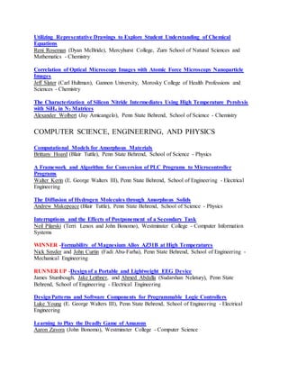 Utilizing Representative Drawings to Explore Student Understanding of Chemical
Equations
Reni Roseman (Dyan McBride), Mercyhurst College, Zurn School of Natural Sciences and
Mathematics - Chemistry
Correlation of Optical Microscopy Images with Atomic Force Microscopy Nanoparticle
Images
Jeff Slater (Carl Hultman), Gannon University, Morosky College of Health Professions and
Sciences - Chemistry
The Characterization of Silicon Nitride Intermediates Using High Temperature Pyrolysis
with SiH4 in N2 Matrices
Alexander Wolbert (Jay Amicangelo), Penn State Behrend, School of Science - Chemistry
COMPUTER SCIENCE, ENGINEERING, AND PHYSICS
Computational Models for Amorphous Materials
Brittany Hoard (Blair Tuttle), Penn State Behrend, School of Science - Physics
A Framework and Algorithm for Conversion of PLC Programs to Microcontroller
Programs
Walter Kerin (E. George Walters III), Penn State Behrend, School of Engineering - Electrical
Engineering
The Diffusion of Hydrogen Molecules through Amorphous Solids
Andrew Makepeace (Blair Tuttle), Penn State Behrend, School of Science - Physics
Interruptions and the Effects of Postponement of a Secondary Task
Neil Pilarski (Terri Lenox and John Bonomo), Westminster College - Computer Information
Systems
WINNER -Formability of Magnesium Alloy AZ31B at High Temperatures
Nick Snyder and John Curtin (Fadi Abu-Farha), Penn State Behrend, School of Engineering -
Mechanical Engineering
RUNNER UP -Designof a Portable and Lightweight EEG Device
James Stumbough, Jake Leithner, and Ahmed Abdalla (Sudarshan Nelatury), Penn State
Behrend, School of Engineering - Electrical Engineering
DesignPatterns and Software Components for Programmable Logic Controllers
Luke Young (E. George Walters III), Penn State Behrend, School of Engineering - Electrical
Engineering
Learning to Play the Deadly Game of Amazons
Aaron Zavora (John Bonomo), Westminster College - Computer Science
 