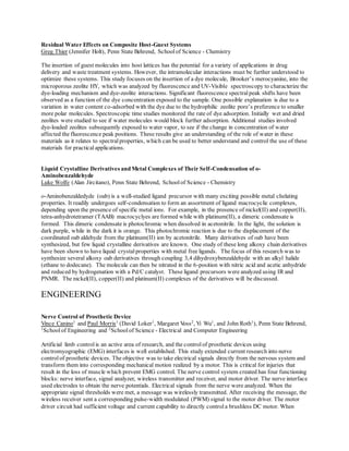 Residual Water Effects on Composite Host-Guest Systems
Greg Thier (Jennifer Holt), Penn State Behrend, Schoolof Science - Chemistry
The insertion of guest molecules into host lattices has the potential for a variety of applications in drug
delivery and waste treatment systems. However, the intramolecular interactions must be further understood to
optimize these systems. This study focuses on the insertion of a dye molecule, Brooker’s merocyanine, into the
microporous zeolite HY, which was analyzed by fluorescence and UV-Visible spectroscopy to characterize the
dye-loading mechanism and dye-zeolite interactions. Significant fluorescence spectralpeak shifts have been
observed as a function of the dye concentration exposed to the sample. One possible explanation is due to a
variation in water content co-adsorbed with the dye due to the hydrophilic zeolite pore’s preference to smaller
more polar molecules. Spectroscopic time studies monitored the rate of dye adsorption. Initially wet and dried
zeolites were studied to see if water molecules would block further adsorption. Additional studies involved
dye-loaded zeolites subsequently exposed to water vapor, to see if the change in concentration of water
affected the fluorescence peak positions. These results give an understanding of the role of water in these
materials as it relates to spectral properties, which can be used to better understand and control the use of these
materials for practical applications.
Liquid Crystalline Derivatives and Metal Complexes of Their Self-Condensation of o-
Aminobenzaldehyde
Luke Wolfe (Alan Jircitano), Penn State Behrend, Schoolof Science - Chemistry
o-Aminobenzaldedyde (oab) is a well-studied ligand precursor with many exciting possible metal chelating
properties. It readily undergoes self-condensation to form an assortment of ligand macrocyclic complexes,
depending upon the presence of specific metal ions. For example, in the presence of nickel(II) and copper(II),
tetra-anhydrotetramer (TAAB) macrocyclyes are formed while with platinum(II), a dimeric condensate is
formed. This dimeric condensate is photochromic when dissolved in acetonitrile. In the light, the solution is
dark purple, while in the dark it is orange. This photochromic reaction is due to the displacement of the
coordinated oab aldehyde from the platinum(II) ion by acetonitrile. Many derivatives of oab have been
synthesized, but few liquid crystalline derivatives are known. One study of these long alkoxy chain derivatives
have been shown to have liquid crystal properties with metal free ligands. The focus of this research was to
synthesize several alkoxy oab derivatives through coupling 3,4 dihydroxybenzaldehyde with an alkyl halide
(ethane to dodecane). The molecule can then be nitrated in the 6-position with nitric acid and acetic anhydride
and reduced by hydrogenation with a Pd/C catalyst. These ligand precursors were analyzed using IR and
PNMR. The nickel(II), copper(II) and platinum(II) complexes of the derivatives will be discussed.
ENGINEERING
Nerve Control of Prosthetic Device
Vince Canino1
and Paul Morris1
(David Loker1
, Margaret Voss2
, Yi Wu1
, and John Roth1
), Penn State Behrend,
1
Schoolof Engineering and 2
School of Science - Electrical and Computer Engineering
Artificial limb control is an active area of research, and the controlof prosthetic devices using
electromyographic (EMG) interfaces is well established. This study extended current research into nerve
controlof prosthetic devices. The objective was to take electrical signals directly from the nervous system and
transform them into corresponding mechanical motion realized by a motor. This is critical for injuries that
result in the loss of muscle which prevent EMG control. The nerve control system created has four functioning
blocks: nerve interface, signal analyzer, wireless transmitter and receiver, and motor driver. The nerve interface
used electrodes to obtain the nerve potentials. Electrical signals from the nerve were analyzed. When the
appropriate signal thresholds were met, a message was wirelessly transmitted. After receiving the message, the
wireless receiver sent a corresponding pulse-width modulated (PWM) signal to the motor driver. The motor
driver circuit had sufficient voltage and current capability to directly controla brushless DC motor. When
 