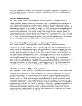 testing with an invertebrate, electrodes were connected to a crayfish nerve and the nerve was stimulated with
an artificial signal. The signal was conducted by the nerve and used to control the motor speed from a single
input channel to the system.
Resistance of a Sailboat Rudder
Matt Crowell (William Lasher), Penn State Behrend, Schoolof Engineering - Mechanical Engineering
Sailboat rudders and airplane wings share the same purpose; create a force perpendicular to their direction of
travel. This relationship between the two objects suggests that they would share similar geometries. This
suggestion however can be called into question when you consider the fact that a boat rudder is in contact with
two separate fluid mediums during operation. An airplane wing is only required to be in contact with one fluid
medium, air. The sailboat rudder however, will cross the water-air interface, called the free surface, which
submits it to different densities. These different densities create different resistance properties that will vary
when compared to the more simplistic airplane wing. The purpose of the current research is to find if there is a
different optimal shape for a sailboat rudder. In order to do this a model of an airplane wing must be created in
ANSYS Fluent. The model then is compared to published values of lift and drag for an airfoil. Once the model
has been confirmed for accuracy, it will be modified to reflect the presence of the free surface.
Development of Design Equations for Compressive-Hook Integral Attachments
Dustin Davis (Dean Lewis), Penn State Behrend, School of Engineering - Mechanical Engineering
Compressive-Hook integral attachments features, a type of snap-fit, are used in several different applications.
In using snap-fits the loading capabilities need to be predicted to ensure it can handle the applied loads. Dean
Lewis has previously researched this type of snap-fit and derived design equations to predict the loading
capacities of this snap-fit with a second order curve fit. These equations are limited to a certain range of sizes
since it is not based on any standard loading theory. Using the same data to derive the curve-fit equations, a
new design equation to replace Lewis’ equations were generated by comparing the data to predicted results
from standard eccentric buckling and Euler buckling equations. It was found that the eccentric buckling
equation will always under predict the loading capabilities of the snap-fit, and that Euler buckling equation will
almost always over predict the loading capabilities. The length measurement used in the equations could be
measured in different ways, but it was found that it was not an important factor. Correction coefficients for
each standard equation were created to predict the loading capabilities of the snap-fit more accurately.
A Real-Time Tool to Support PID Loop Tuning by Intuition
Dane Dombrosky (E. George Walters III), Penn State Behrend, Schoolof Engineering - Electrical Engineering
The Proportional-Integral-Derivative (PID) controller is the most commonly used algorithm for closed-loop
controlof process variables such as temperature, pressure, and flow. The theory for implementing the PID
algorithm is understood by many engineers. Unfortunately, applying the theory is beyond the skill level of
many practitioners. As a result, many controlloops in industry are tuned by intuition rather than by using a
mathematical-based procedure. Such “tuning by intuition” has proven to be adequate for many controlloops.
The objective of this research is to make tuning by intuition easier and more effective. This is accomplished by
developing graphical, real-time tools to assist the practitioner. The outcome is a graphical tool that displays, in
real-time, the effect each tuning parameter contributes to the loop output. This information can help the
practitioner tune the loop faster and more accurately, resulting in better control. Such a tool can be used to
complement the way many practitioners currently tune loops, rather than trying to teach them more complex
techniques they may be resistant to learning and using.
 