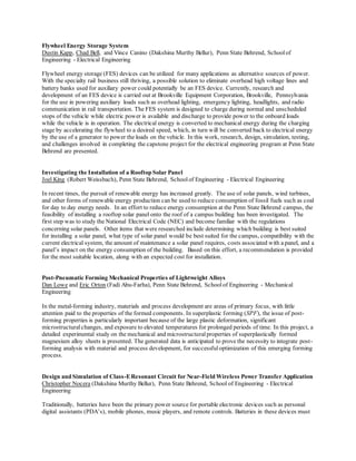 Flywheel Energy Storage System
Dustin Kapp, Chad Bell, and Vince Canino (Dakshina Murthy Bellur), Penn State Behrend, Schoolof
Engineering - Electrical Engineering
Flywheel energy storage (FES) devices can be utilized for many applications as alternative sources of power.
With the specialty rail business still thriving, a possible solution to eliminate overhead high voltage lines and
battery banks used for auxiliary power could potentially be an FES device. Currently, research and
development of an FES device is carried out at Brookville Equipment Corporation, Brookville, Pennsylvania
for the use in powering auxiliary loads such as overhead lighting, emergency lighting, headlights, and radio
communication in rail transportation. The FES system is designed to charge during normal and unscheduled
stops of the vehicle while electric power is available and discharge to provide power to the onboard loads
while the vehicle is in operation. The electrical energy is converted to mechanical energy during the charging
stage by accelerating the flywheel to a desired speed, which, in turn will be converted back to electrical energy
by the use of a generator to power the loads on the vehicle. In this work, research, design, simulation, testing,
and challenges involved in completing the capstone project for the electrical engineering program at Penn State
Behrend are presented.
Investigating the Installation of a Rooftop Solar Panel
Joel King (Robert Weissbach), Penn State Behrend, Schoolof Engineering - Electrical Engineering
In recent times, the pursuit of renewable energy has increased greatly. The use of solar panels, wind turbines,
and other forms of renewable energy production can be used to reduce consumption of fossil fuels such as coal
for day to day energy needs. In an effort to reduce energy consumption at the Penn State Behrend campus, the
feasibility of installing a rooftop solar panel onto the roof of a campus building has been investigated. The
first step was to study the National Electrical Code (NEC) and become familiar with the regulations
concerning solar panels. Other items that were researched include determining which building is best suited
for installing a solar panel, what type of solar panel would be best suited for the campus, compatibility with the
current electrical system, the amount of maintenance a solar panel requires, costs associated with a panel, and a
panel’s impact on the energy consumption of the building. Based on this effort, a recommendation is provided
for the most suitable location, along with an expected cost for installation.
Post-Pneumatic Forming Mechanical Properties of Lightweight Alloys
Dan Lowe and Eric Orton (Fadi Abu-Farha), Penn State Behrend, Schoolof Engineering - Mechanical
Engineering
In the metal-forming industry, materials and process development are areas of primary focus, with little
attention paid to the properties of the formed components. In superplastic forming (SPF), the issue of post-
forming properties is particularly important because of the large plastic deformation, significant
microstructural changes, and exposure to elevated temperatures for prolonged periods of time. In this project, a
detailed experimental study on the mechanical and microstructuralproperties of superplastically formed
magnesium alloy sheets is presented. The generated data is anticipated to prove the necessity to integrate post-
forming analysis with material and process development, for successfuloptimization of this emerging forming
process.
Design and Simulation of Class-EResonant Circuit for Near-Field Wireless Power Transfer Application
Christopher Nocera (Dakshina Murthy Bellur), Penn State Behrend, School of Engineering - Electrical
Engineering
Traditionally, batteries have been the primary power source for portable electronic devices such as personal
digital assistants (PDA’s), mobile phones, music players, and remote controls. Batteries in these devices must
 