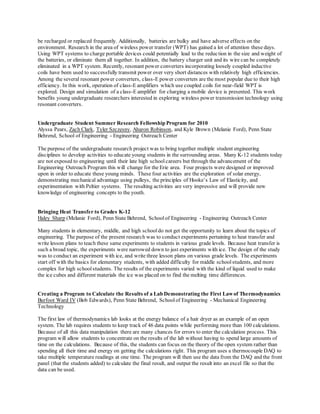 be recharged or replaced frequently. Additionally, batteries are bulky and have adverse effects on the
environment. Research in the area of wireless power transfer (WPT) has gained a lot of attention these days.
Using WPT systems to charge portable devices could potentially lead to the reduction in the size and weight of
the batteries, or eliminate them all together. In addition, the battery charger unit and its wire can be completely
eliminated in a WPT system. Recently, resonant power converters incorporating loosely coupled inductive
coils have been used to successfully transmit power over very short distances with relatively high efficiencies.
Among the several resonant power converters, class-E power converters are the most popular due to their high
efficiency. In this work, operation of class-E amplifiers which use coupled coils for near-field WPT is
explored. Design and simulation of a class-E amplifier for charging a mobile device is presented. This work
benefits young undergraduate researchers interested in exploring wireless power transmission technology using
resonant converters.
Undergraduate Student Summer Research Fellowship Program for 2010
Alyssa Pears, Zach Clark, Tyler Szczesny, Aharon Robinson, and Kyle Brown (Melanie Ford), Penn State
Behrend, School of Engineering - Engineering Outreach Center
The purpose of the undergraduate research project was to bring together multiple student engineering
disciplines to develop activities to educate young students in the surrounding areas. Many K-12 students today
are not exposed to engineering until their late high schoolcareers but through the advancement of the
Engineering Outreach Program this will change for the Erie area. Four projects were designed or improved
upon in order to educate these young minds. These four activities are the exploration of solar energy,
demonstrating mechanical advantage using pulleys, the principles of Hooke’s Law of Elasticity, and
experimentation with Peltier systems. The resulting activities are very impressive and will provide new
knowledge of engineering concepts to the youth.
Bringing Heat Transfer to Grades K-12
Haley Sharp (Melanie Ford), Penn State Behrend, Schoolof Engineering - Engineering Outreach Center
Many students in elementary, middle, and high schooldo not get the opportunity to learn about the topics of
engineering. The purpose of the present research was to conduct experiments pertaining to heat transfer and
write lesson plans to teach these same experiments to students in various grade levels. Because heat transfer is
such a broad topic, the experiments were narrowed down to just experiments with ice. The design of the study
was to conduct an experiment with ice, and write three lesson plans on various grade levels. The experiments
start off with the basics for elementary students, with added difficulty for middle schoolstudents, and more
complex for high school students. The results of the experiments varied with the kind of liquid used to make
the ice cubes and different materials the ice was placed on to find the melting time differences.
Creating a Program to Calculate the Results of a Lab Demonstrating the First Lawof Thermodynamics
Burfoot Ward IV (Bob Edwards), Penn State Behrend, Schoolof Engineering - Mechanical Engineering
Technology
The first law of thermodynamics lab looks at the energy balance of a hair dryer as an example of an open
system. The lab requires students to keep track of 46 data points while performing more than 100 calculations.
Because of all this data manipulation there are many chances for errors to enter the calculation process. This
program will allow students to concentrate on the results of the lab without having to spend large amounts of
time on the calculations. Because of this, the students can focus on the theory of the open system rather than
spending all their time and energy on getting the calculations right. This program uses a thermocouple DAQ to
take multiple temperature readings at one time. The program will then use the data from the DAQ and the front
panel (that the students added) to calculate the final result, and output the result into an excel file so that the
data can be used.
 