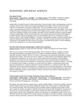 HUMANITIES AND SOCIAL SCIENCES
Our Spatial World
Renee Fanning1
, Chelsea Perry1
, Erin Bliley2
, and Charles Latchaw2
(Dawn Blasko1
and Kathryn Holiday-
Darr2
), Penn State Behrend, 1
School of Humanities and Social Sciences and 2
Schoolof Engineering -
Psychology
Spatial skills are needed for many of today's professions. Careers in math, science, and engineering are perfect
examples. However, these skills are not taught or developed in basic public schoolcurricula. On average,
males have an advantage over females in spatial skills. This may contribute to a lack of women in math,
science, and engineering professions. We administered a pretest that measured the spatial abilities of the group
of high school girls. Participants were involved in four training sessions, one per week over four weeks. Each
week, they completed a module on the computer, drawings from the workbook, and played a game developed
to improve spatial ability. Overall the girls improved in their spatial skills pretest to posttest and evaluations
found that the girls enjoyed the training sessions. We also designed a game to use and improve working
memory, which is a part of spatial intelligence. The game was designed to simulate a restaurant setting. Players
took turns taking and memorizing each other's meal orders. Then they searched around the room to find the
food stations to put together the orders. Surveys from players concluded that the game was both challenging
and fun, key components of a successful educationalgame.
The Dark Side of Intimate Relationships: Conflict and Commitment
Breanna Gassner (Chiung-Ya Tang), Penn State Shenango - Human Development and Family Studies
With so many women in western Pennsylvania falling victim to domestic violence, I thought it would be
interesting and beneficial to investigate the level of women’s commitment and their conflict tactics. It is
especially beneficial to identify the level of women’s commitment to the relationship that pertains to negative
interaction and violence. Do women who stay in a negative or violent intimate partnership have higher levels
of relationship commitment? An on-line survey will be conducted with a maximum of 120 individuals
throughout western Pennsylvania. Participants will be asked a series of questions that will help determine
whether they are staying out of commitment, or whether they are staying to avoid further conflicts. According
to commitment theory, negative correlations are expected between negative communication patterns and
personal commitment (i.e., staying for affection) or moral commitment (i.e., staying for moral value). No
relationship between structural commitment (i.e., staying because of constraints) and negative communication
patterns is expected. The level of the relationship commitment will also be compared between women whose
intimate relationship pertains to greater degree of violence with those whose intimate relationship pertains to
lower degree of violence.
Using Computer Games for Learning: Designing a Serious Games Measure
Daniel Klanica1
, Brittany Bittner1
, Chelsea Perry1
, Renee Fanning1
, and Yassine Benlamhidi1
(Dawn Blasko1
,
Kathy Holiday-Darr2
, and Holly Blasko-Drabik1
), Penn State Behrend, 1
Schoolof Humanities and Social
Sciences and 2
School of Engineering - Psychology
Developing educational (serious) computer games requires multidisciplinary involvement including education,
human computer interaction, and software engineering. Ideally these “serious games” would be interesting,
fun, and self motivating while still meeting the goal of teaching students. Designing serious game is made
more complex by the lack of evaluation methods for the games during and after development. The purpose of
this study was to create and validate a serious games measure that can be used to guide the development of
serious games, and be used as a preliminary measure once the games are completed as to their success. Over
400 items and heuristics collected from existing measures and studies in the fields of usability, gaming, design,
expertise, learning, motivation, enjoyment, and technology acceptance were analyzed to create a short Serious
 