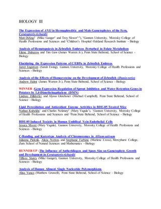 BIOLOGY III
The Expression of ANI1 in Hermaphroditic and Male Gametophytes of the Fern,
Ceratopteris richardii
Matt DiAngi1 (Mike Ganger1 and Troy Skwor1,2), 1Gannon University, Morosky College of
Health Professions and Sciences and 2Children’s Hospital Oakland Research Institute - Biology
Analysis of Hematopoiesis in Zebrafish Embryos Perturbed in Folate Metabolism
Eilene Duberow and Tim Gaw (James Warren Jr.), Penn State Behrend, School of Science -
Biology
Elucidating the Expression Patterns of C/EBPα in Zebrafish Embryos
Jarret Engstrom (Sarah Ewing), Gannon University, Morosky College of Health Professions and
Sciences - Biology
Analysis of the Effects of Homocysteine on the Development of Zebrafish (Danio rerio)
Andrew Halmi (James Warren Jr.), Penn State Behrend, School of Science - Biology
WINNER -Gene Expression Regulation of Sprout Inhibition and Water Retention Genes in
Potatoes by 1,4-Dimethylnapthalene (DMN)
Lindsay Hilldorfer and Alyssa Gleichsner (Michael Campbell), Penn State Behrend, School of
Science - Biology
Lipid Peroxidation and Antioxidant Enzyme Activities in BDE-85 Treated Mice
Nathan Kubeldis1 and Charles Nelatury2 (Mary Vagula1), 1Gannon University, Morosky College
of Health Professions and Sciences and 2Penn State Behrend, School of Science - Biology
BDE-85 Induced Toxicity in Human Umbilical Vein Endothelial Cells
Jessica Moore (Mary Vagula), Gannon University, Morosky College of Health Professions and
Sciences - Biology
C-Banding and Karyotype Analysis of Chromosomes in Allium sativum
Julianna Pieknik, Alicia Norton, and Stephanie Farbizio (Marlene Cross), Mercyhurst College,
Zurn School of Natural Sciences and Mathematics - Biology
RUNNER UP -The Influence of Antheridiogen and Spore Size on Gametophyte Growth
and Development in Ceratopteris richardii
Tiffany Sturey (Mike Ganger), Gannon University, Morosky College of Health Professions and
Sciences - Biology
Analysis of Human Aliment Single Nucleotide Polymorphisms
Alisa Vanco (Matthew Gruwell), Penn State Behrend, School of Science – Biology
 