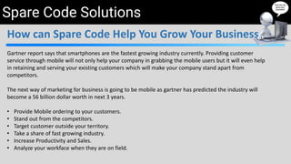 Spare Code Solutions
How can Spare Code Help You Grow Your Business
Gartner report says that smartphones are the fastest growing industry currently. Providing customer
service through mobile will not only help your company in grabbing the mobile users but it will even help
in retaining and serving your existing customers which will make your company stand apart from
competitors.
The next way of marketing for business is going to be mobile as gartner has predicted the industry will
become a 56 billion dollar worth in next 3 years.
• Provide Mobile ordering to your customers.
• Stand out from the competitors.
• Target customer outside your territory.
• Take a share of fast growing industry.
• Increase Productivity and Sales.
• Analyze your workface when they are on field.
 