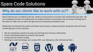 Spare Code Solutions
Why do our clients like to work with us??
Spare Code focuses on helping small and medium size business to increase their productivity and sales. We
are completely focused in providing web and mobile solutions to businesses. We are always thinking out of
box ideas to make sure our client can get most out of growing smartphone user.
Mobile App has become the easiest and fastest way to grow a company product, giving the word of mouth
marketing power to the customer..
• We are completely customer focused, to build long term business relationship
• Proven and tested product launched in the market
• Strong team for solution selling
• Working on wide technology such as php, MVC .net, Wordpress, iOS, Android and flash
 