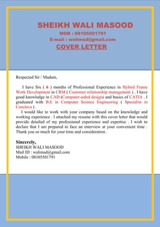 SHEIKH WALI MASOOD
MOB : 08105501791
E-mail : walimsd@gmail.com
COVER LETTER
Respected Sir / Madam,
I have Six ( 6 ) months of Professional Experience in Hybrid Frame
Work Development in CRM ( Customer relationship management ) . I have
good knowledge in CAD (Computer-aided design) and basics of CATIA . I
graduated with B.E in Computer Science Engineering ( Specialist in
CoreJava ) .
I would like to work with your company based on the knowledge and
working experience . I attached my resume with this cover letter that would
provide detailed of my professional experience and expertise . I wish to
declare that I am prepared to face an interview at your convenient time .
Thank you so much for your time and consideration .
Sincerely,
SHEIKH WALI MASOOD
Mail ID : walimsd@gmail.com
Mobile : 08105501791
 