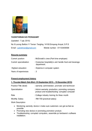 YUDISTHIRAN S/O PERIASAMY
(Updated : 7 july 2015)
No 9 Lorong Belibis 11 Taman Tangling 14100 Simpang Ampat, S.P.S
Email : yudisthiran@gmail.com Mobile number : 01133409598
Resume summary
Current position : McDonald’s crew (Part time employee)
Current specialization : Costumes hospitality’s and handle food and beverage
department.
Highest education : Diploma in computer system
Years of experiences : 3
Present employment history
1. Thunder Match Sdn Bhd (15 September 2015 – 15 December 2015)
Position Title (level) : warranty administrator, promoter and technician
Specialization : Admin warranty production, promoting company
product and troubleshooting corrupted computer
Role : Collage industry training for three month
Monthly Salary : RM 700 (practical salary)
Work Description :
 Monitoring warranty device n make sure customers can get as fast as
possible
 Promoting new device or promoting promotion product.
 Troubleshooting corrupted computers, assemble pc hardware’s software
installation.
 