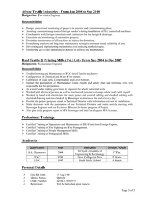 Page 3 of 3
Afroze Textile Industries - From Jan 2008 to Sep 2010
Designation: Electronics Engineer
Responsibilities:
Design, control and monitoring of projects in erection and commissioning phase.
Assisting commissioning team of foreign vendor’s during installation of PLC controlled machines.
Coordination with foreign consultants and contractors for the design & drawings.
Execution and monitoring of automation projects.
Preventive maintenance of all machines to reduce the downtime.
Formulating medium and long term maintenance strategies to ensure sound reliability of unit.
Developing and implementing maintenance cost reducing methodologies.
Monitoring day to day operational expenses on utilities and maintenance.
Rauf Textile & Printing Mills (Pvt.) Ltd - From Sep 2004 to Dec 2007
Designation: Maintenance Engineer
Responsibilities
Troubleshooting and Maintenance of PLC based Textile machinery
Configuration of Chemical and Water Flow meters.
Calibration of Load cells, Compensators and Level Sensors.
Instruct the preparation of Maintenance Chart, Health and safety plan and nominate who will
responsible for this preparation.
As a team leader making good team to organize the whole Industrial work.
Worked with electrical persons as well as mechanical persons to manage whole work with myself.
Worked by hand with electricians for main power and control cabling and checked cabling with
electrical drawing and also checked by Benninger technician at the end of every day.
Provide the project progress report to Technical Director with information relevant to Installation.
Make decisions with the permission of our Technical Director and make weekly meeting with
Benninger Engineer and our Technical Director for better progress of Project.
Also give daily progress report to M/S Benninger and their local agents M/S Acmatex.
Professional Trainings
Certified Training of Operations and Maintenance of DRI Plant from Foreign Experts.
Certified Training of Fire Fighting and Fire Management.
Certified Training of People Management Skills.
Certified Training of Pedagogical Skills.
Academics
Qualification Year Institution Division / Grade
B.S. Electronics 2004
Sir Syed University of
Engineering & Technology
1st
Div.
H.S.C 1999 Govt. College for Men B Grade
S.S.C 1997 Sindh Public School A Grade
Personal Details
Date Of Birth: 17 Aug 1981
Martial Status: Married
CNIC Number: 42101-1539879-9
References: Will be furnished upon request.
 