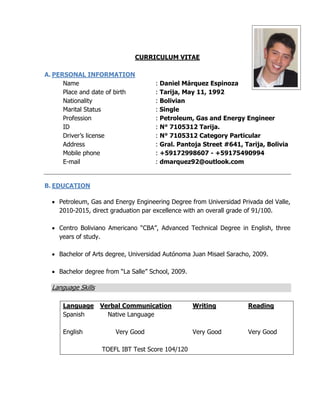 CURRICULUM VITAE
A. PERSONAL INFORMATION
Name : Daniel Márquez Espinoza
Place and date of birth : Tarija, May 11, 1992
Nationality : Bolivian
Marital Status : Single
Profession : Petroleum, Gas and Energy Engineer
ID : N° 7105312 Tarija.
Driver’s license : N° 7105312 Category Particular
Address : Gral. Pantoja Street #641, Tarija, Bolivia
Mobile phone : +59172998607 - +59175490994
E-mail : dmarquez92@outlook.com
B. EDUCATION
 Petroleum, Gas and Energy Engineering Degree from Universidad Privada del Valle,
2010-2015, direct graduation par excellence with an overall grade of 91/100.
 Centro Boliviano Americano “CBA”, Advanced Technical Degree in English, three
years of study.
 Bachelor of Arts degree, Universidad Autónoma Juan Misael Saracho, 2009.
 Bachelor degree from “La Salle” School, 2009.
Language Skills
Language Verbal Communication Writing Reading
Spanish Native Language
English Very Good Very Good Very Good
TOEFL IBT Test Score 104/120
 