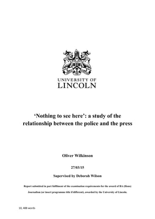 10, 488 words
‘Nothing to see here’: a study of the
relationship between the police and the press
Oliver Wilkinson
27/03/15
Supervised by Deborah Wilson
Report submitted in part fulfilment of the examination requirements for the award of BA (Hons)
Journalism (or insert programme title if different), awarded by the University of Lincoln.
 