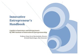  
	
  
	
  
	
  
Innovative	
  
Entrepreneur’s	
  	
  
Handbook	
  
	
  
A	
  guide	
  to	
  Innovators	
  and	
  Entrepreneurs	
  	
  
By	
  SMU	
  Institute	
  of	
  Innovation	
  &	
  Entrepreneurship	
  
	
  
Professor	
  Desai	
  Arcot	
  Narasimhalu,	
  Director	
  
Kristabel	
  Quek	
  Jingyu,	
  Idea	
  Generator	
  
	
  
	
  
	
  
	
  
 
