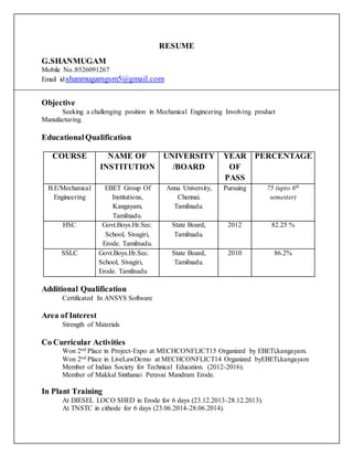 RESUME
G.SHANMUGAM
Mobile No.:8526091267
Email id:shanmugamgsm5@gmail.com
Objective
Seeking a challenging position in Mechanical Engineering Involving product
Manufacturing.
EducationalQualification
COURSE NAME OF
INSTITUTION
UNIVERSITY
/BOARD
YEAR
OF
PASS
PERCENTAGE
B.E/Mechanical
Engineering
EBET Group Of
Institutions,
Kangayam,
Tamilnadu.
Anna University,
Chennai.
Tamilnadu.
Pursuing 75 (upto 6th
semester)
HSC Govt.Boys.Hr.Sec.
School, Sivagiri,
Erode. Tamilnadu.
State Board,
Tamilnadu.
2012 82.25 %
SSLC Govt.Boys.Hr.Sec.
School, Sivagiri,
Erode. Tamilnadu
State Board,
Tamilnadu.
2010 86.2%
Additional Qualification
Certificated In ANSYS Software
Area of Interest
Strength of Materials
Co Curricular Activities
Won 2nd Place in Project-Expo at MECHCONFLICT15 Organized by EBETi,kangayam.
Won 2nd Place in LiveLawDemo at MECHCONFLICT14 Organized byEBETi,kangayam
Member of Indian Society for Technical Education. (2012-2016).
Member of Makkal Sinthanai Peravai Mandram Erode.
In Plant Training
At DIESEL LOCO SHED in Erode for 6 days (23.12.2013-28.12.2013).
At TNSTC in cithode for 6 days (23.06.2014-28.06.2014).
 