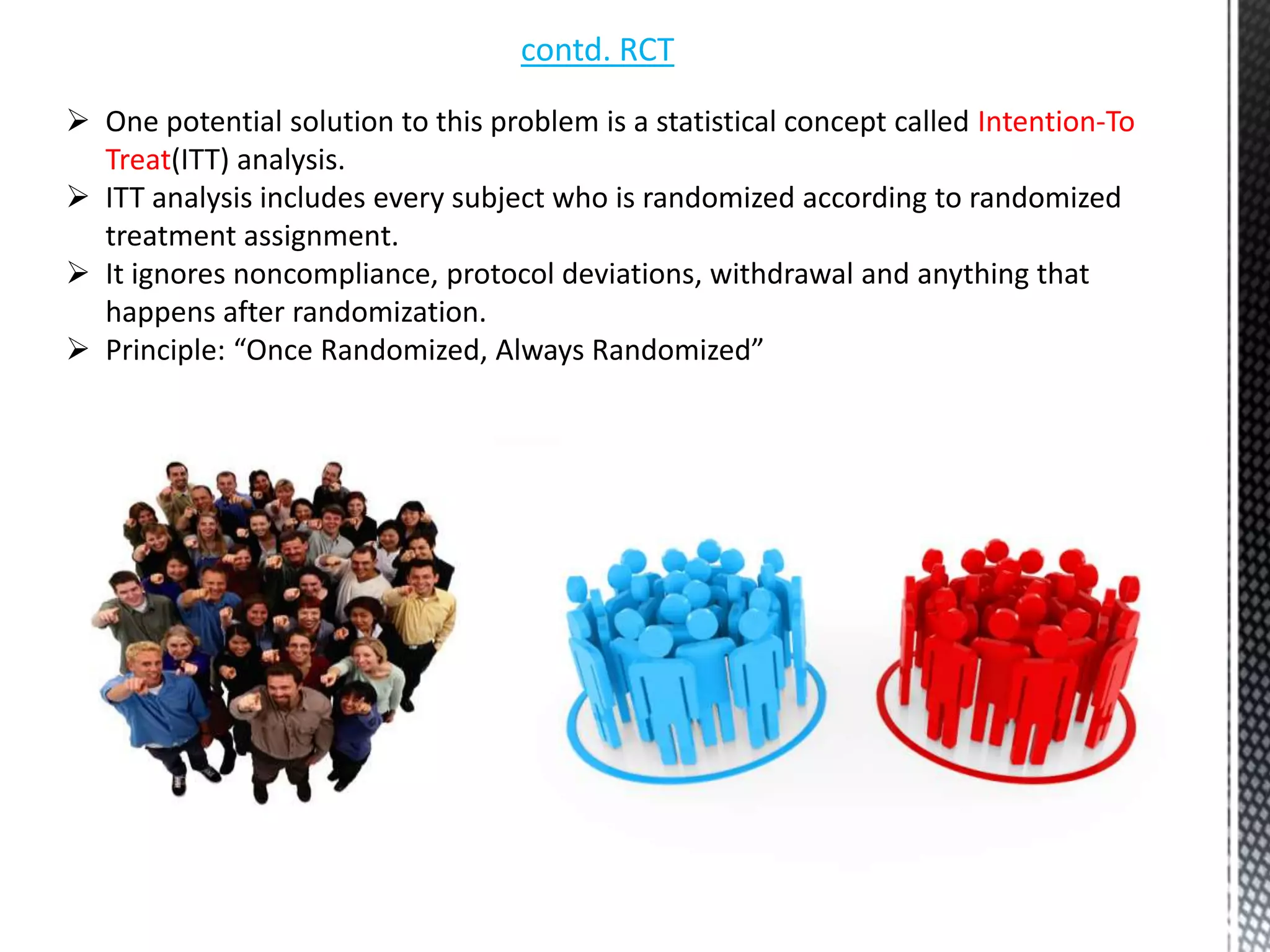 contd. RCT
 One potential solution to this problem is a statistical concept called Intention-To
Treat(ITT) analysis.
 ITT analysis includes every subject who is randomized according to randomized
treatment assignment.
 It ignores noncompliance, protocol deviations, withdrawal and anything that
happens after randomization.
 Principle: “Once Randomized, Always Randomized”
 