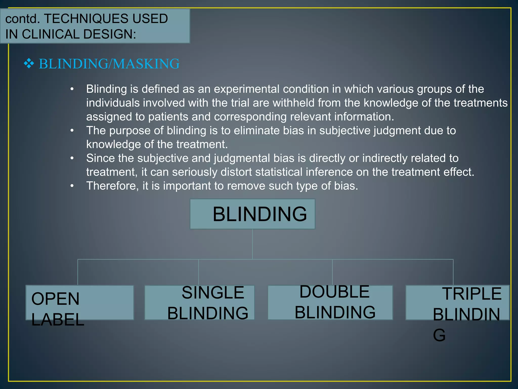 contd. TECHNIQUES USED
IN CLINICAL DESIGN:
 BLINDING/MASKING
• Blinding is defined as an experimental condition in which various groups of the
individuals involved with the trial are withheld from the knowledge of the treatments
assigned to patients and corresponding relevant information.
• The purpose of blinding is to eliminate bias in subjective judgment due to
knowledge of the treatment.
• Since the subjective and judgmental bias is directly or indirectly related to
treatment, it can seriously distort statistical inference on the treatment effect.
• Therefore, it is important to remove such type of bias.
BLINDING
OPEN
LABEL
SINGLE
BLINDING
DOUBLE
BLINDING
TRIPLE
BLINDIN
G
 