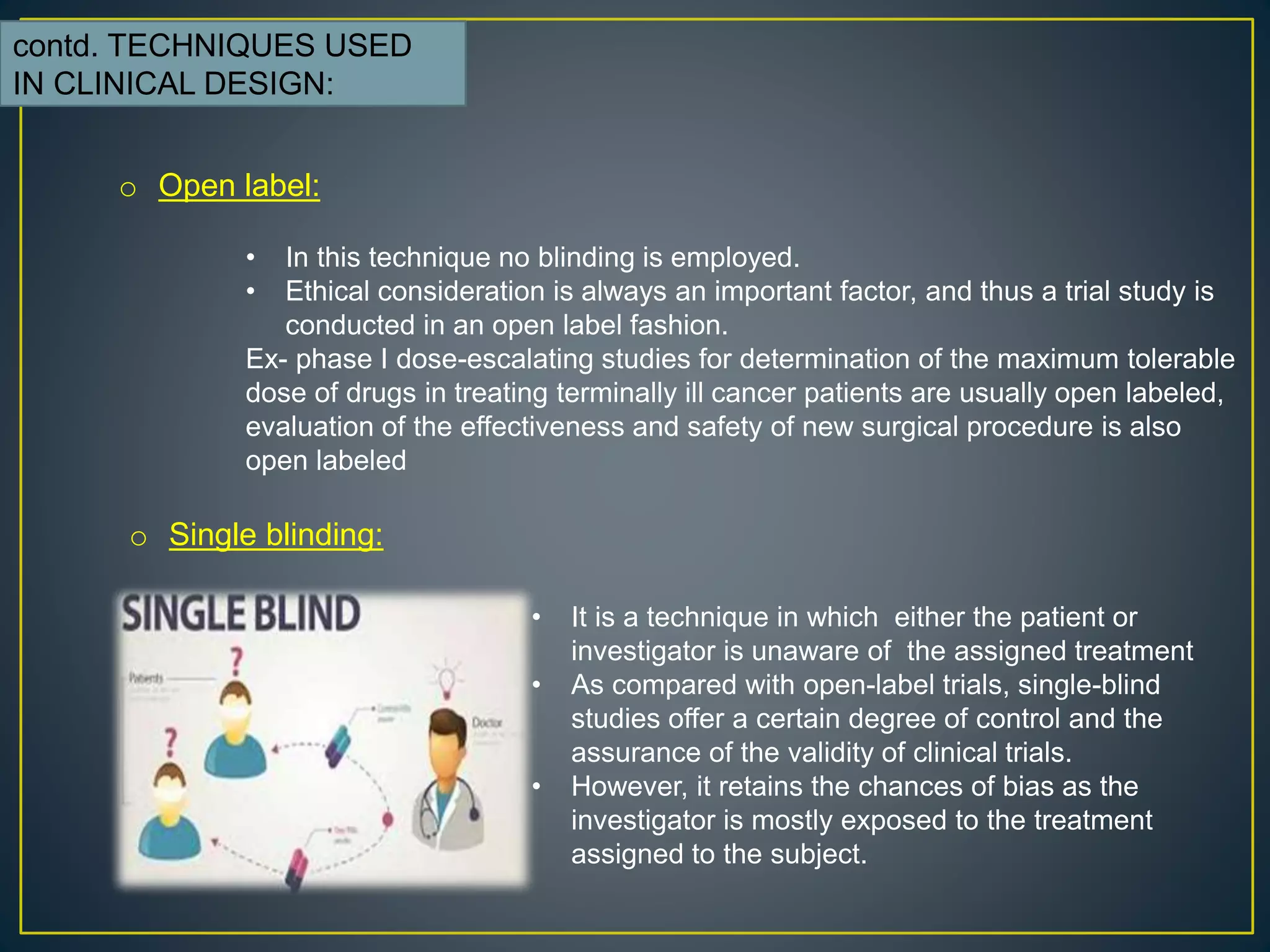 contd. TECHNIQUES USED
IN CLINICAL DESIGN:
o Open label:
• In this technique no blinding is employed.
• Ethical consideration is always an important factor, and thus a trial study is
conducted in an open label fashion.
Ex- phase I dose-escalating studies for determination of the maximum tolerable
dose of drugs in treating terminally ill cancer patients are usually open labeled,
evaluation of the effectiveness and safety of new surgical procedure is also
open labeled
o Single blinding:
• It is a technique in which either the patient or
investigator is unaware of the assigned treatment
• As compared with open-label trials, single-blind
studies offer a certain degree of control and the
assurance of the validity of clinical trials.
• However, it retains the chances of bias as the
investigator is mostly exposed to the treatment
assigned to the subject.
 