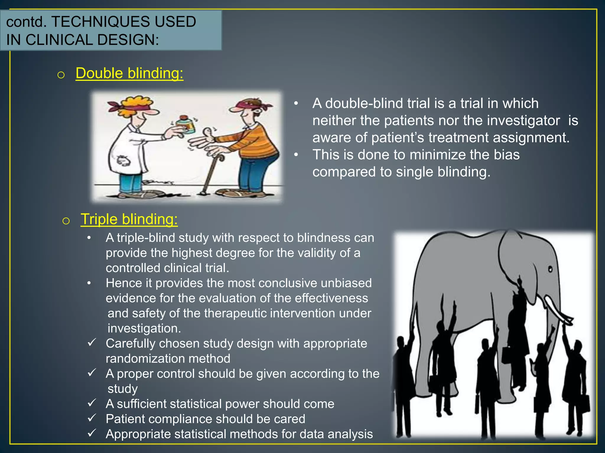 contd. TECHNIQUES USED
IN CLINICAL DESIGN:
o Double blinding:
• A double-blind trial is a trial in which
neither the patients nor the investigator is
aware of patient’s treatment assignment.
• This is done to minimize the bias
compared to single blinding.
o Triple blinding:
• A triple-blind study with respect to blindness can
provide the highest degree for the validity of a
controlled clinical trial.
• Hence it provides the most conclusive unbiased
evidence for the evaluation of the effectiveness
and safety of the therapeutic intervention under
investigation.
 Carefully chosen study design with appropriate
randomization method
 A proper control should be given according to the
study
 A sufficient statistical power should come
 Patient compliance should be cared
 Appropriate statistical methods for data analysis
 