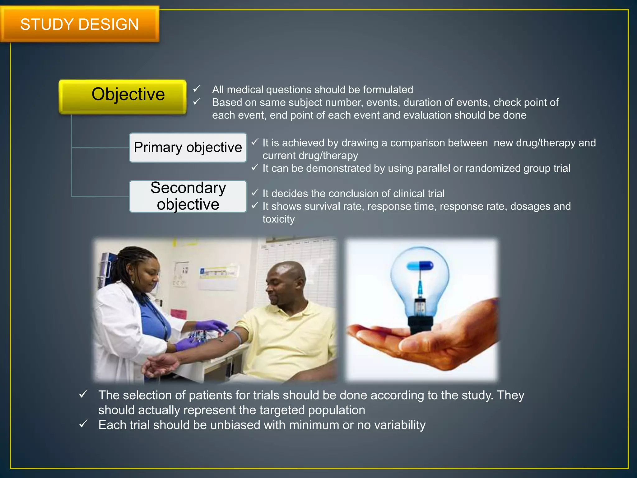 STUDY DESIGN
Primary objective
Secondary
objective
Objective  All medical questions should be formulated
 Based on same subject number, events, duration of events, check point of
each event, end point of each event and evaluation should be done
 It is achieved by drawing a comparison between new drug/therapy and
current drug/therapy
 It can be demonstrated by using parallel or randomized group trial
 It decides the conclusion of clinical trial
 It shows survival rate, response time, response rate, dosages and
toxicity
 The selection of patients for trials should be done according to the study. They
should actually represent the targeted population
 Each trial should be unbiased with minimum or no variability
 