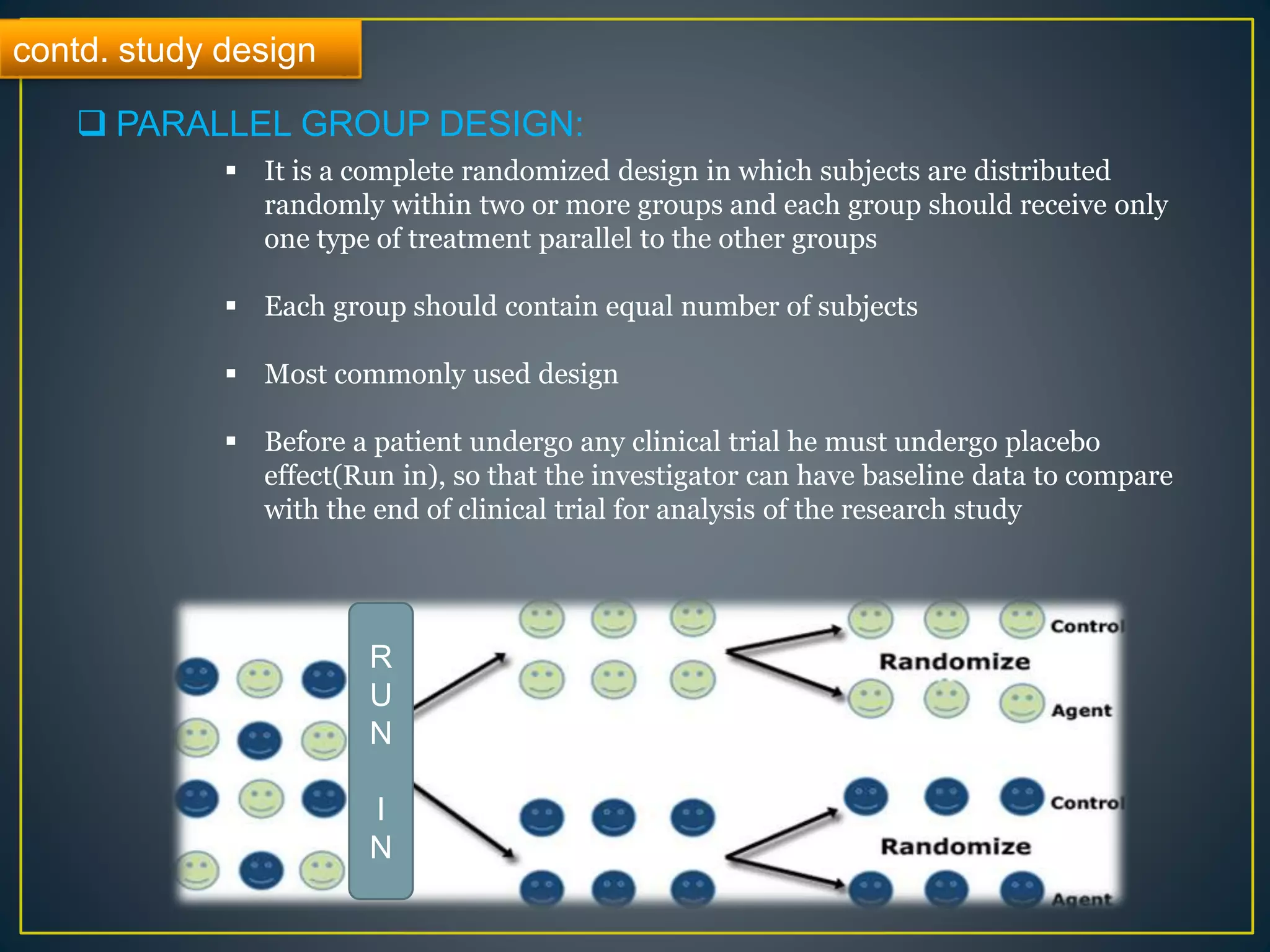 contd. study design
 PARALLEL GROUP DESIGN:
 It is a complete randomized design in which subjects are distributed
randomly within two or more groups and each group should receive only
one type of treatment parallel to the other groups
 Each group should contain equal number of subjects
 Most commonly used design
 Before a patient undergo any clinical trial he must undergo placebo
effect(Run in), so that the investigator can have baseline data to compare
with the end of clinical trial for analysis of the research study
R
U
N
I
N
 