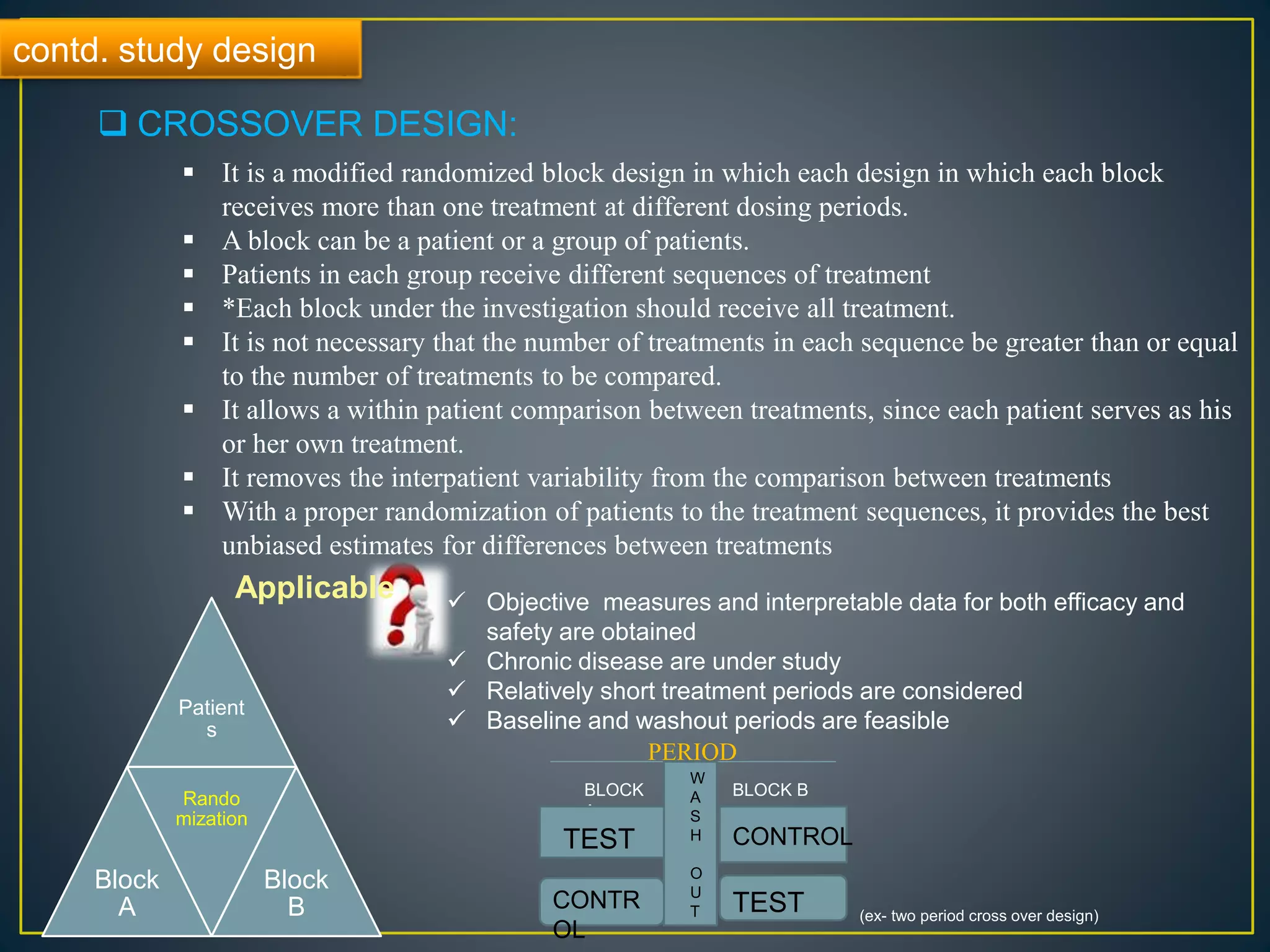 contd. study design
 CROSSOVER DESIGN:
 It is a modified randomized block design in which each design in which each block
receives more than one treatment at different dosing periods.
 A block can be a patient or a group of patients.
 Patients in each group receive different sequences of treatment
 *Each block under the investigation should receive all treatment.
 It is not necessary that the number of treatments in each sequence be greater than or equal
to the number of treatments to be compared.
 It allows a within patient comparison between treatments, since each patient serves as his
or her own treatment.
 It removes the interpatient variability from the comparison between treatments
 With a proper randomization of patients to the treatment sequences, it provides the best
unbiased estimates for differences between treatments
Applicable  Objective measures and interpretable data for both efficacy and
safety are obtained
 Chronic disease are under study
 Relatively short treatment periods are considered
 Baseline and washout periods are feasible
Patient
s
Block
A
Rando
mization
Block
B
PERIOD
W
A
S
H
O
U
T
BLOCK
A
BLOCK B
TEST CONTROL
CONTR
OL
TEST (ex- two period cross over design)
 