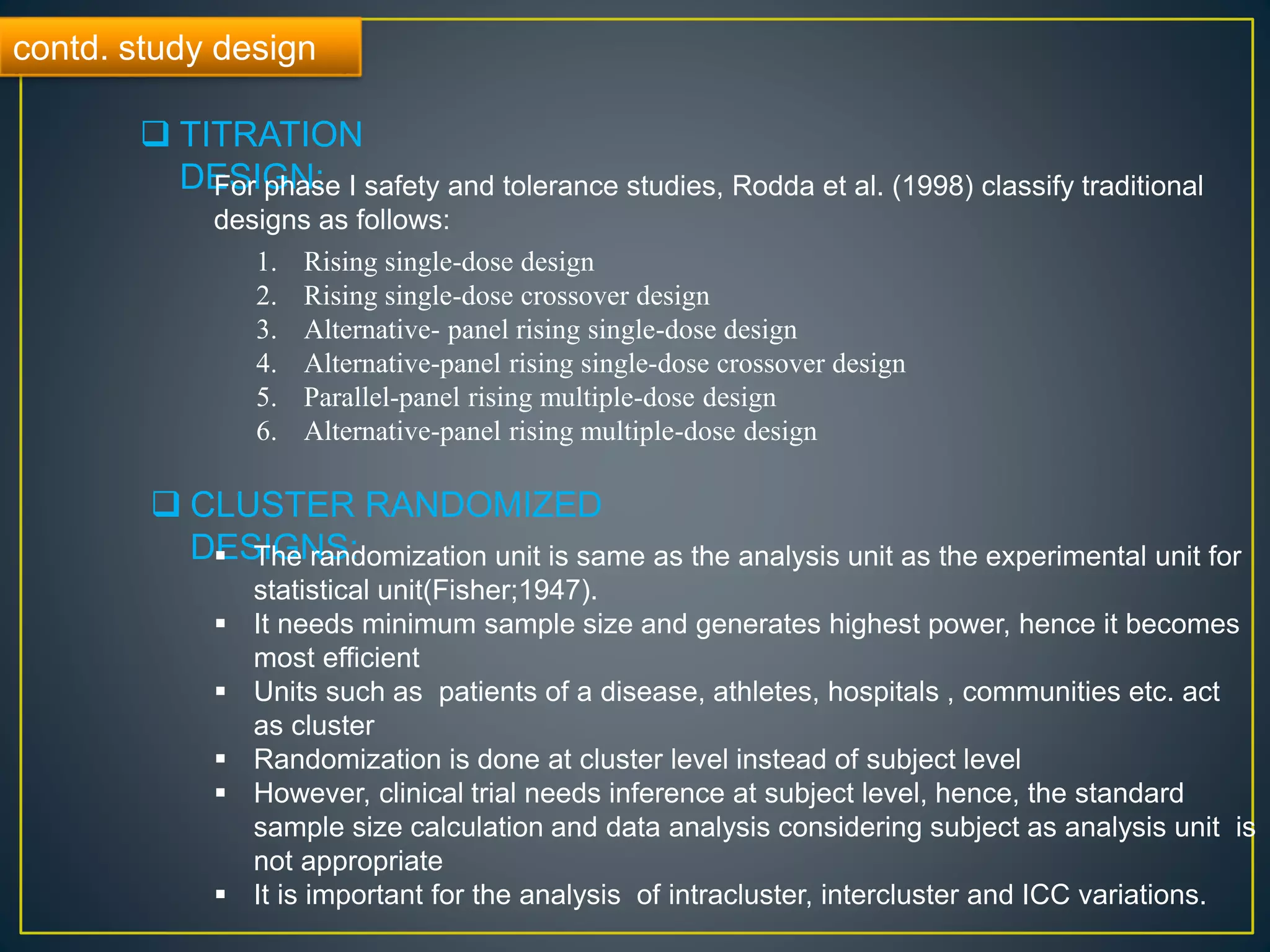 contd. study design
 TITRATION
DESIGN:For phase I safety and tolerance studies, Rodda et al. (1998) classify traditional
designs as follows:
1. Rising single-dose design
2. Rising single-dose crossover design
3. Alternative- panel rising single-dose design
4. Alternative-panel rising single-dose crossover design
5. Parallel-panel rising multiple-dose design
6. Alternative-panel rising multiple-dose design
 CLUSTER RANDOMIZED
DESIGNS: The randomization unit is same as the analysis unit as the experimental unit for
statistical unit(Fisher;1947).
 It needs minimum sample size and generates highest power, hence it becomes
most efficient
 Units such as patients of a disease, athletes, hospitals , communities etc. act
as cluster
 Randomization is done at cluster level instead of subject level
 However, clinical trial needs inference at subject level, hence, the standard
sample size calculation and data analysis considering subject as analysis unit is
not appropriate
 It is important for the analysis of intracluster, intercluster and ICC variations.
 