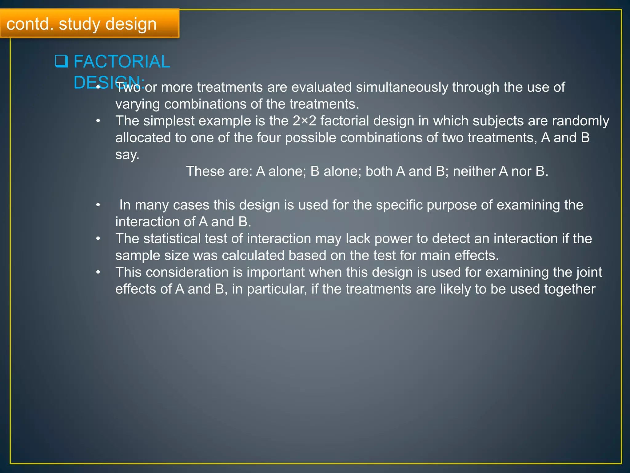contd. study design
 FACTORIAL
DESIGN:• Two or more treatments are evaluated simultaneously through the use of
varying combinations of the treatments.
• The simplest example is the 2×2 factorial design in which subjects are randomly
allocated to one of the four possible combinations of two treatments, A and B
say.
These are: A alone; B alone; both A and B; neither A nor B.
• In many cases this design is used for the specific purpose of examining the
interaction of A and B.
• The statistical test of interaction may lack power to detect an interaction if the
sample size was calculated based on the test for main effects.
• This consideration is important when this design is used for examining the joint
effects of A and B, in particular, if the treatments are likely to be used together
 