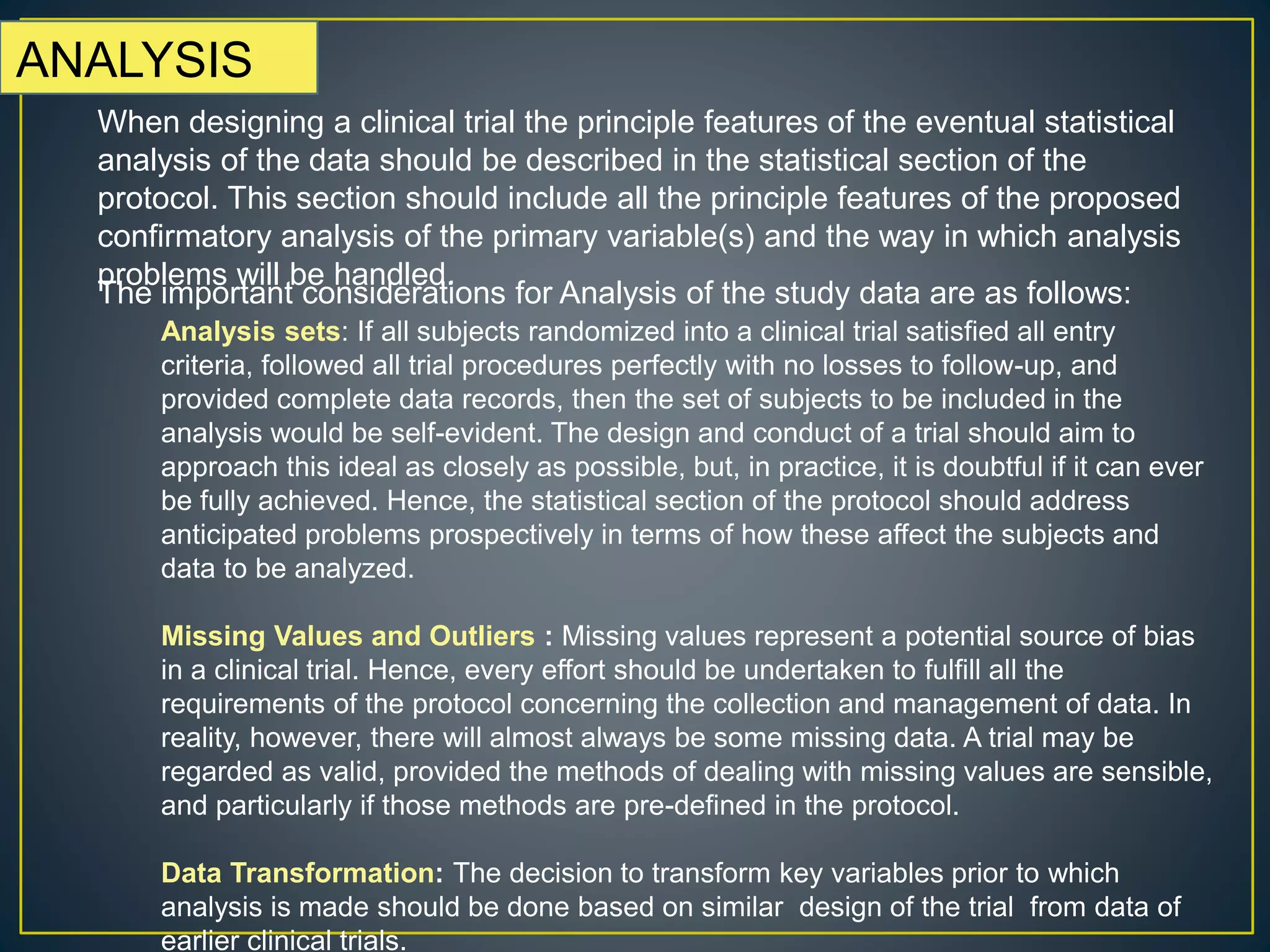 ANALYSIS
When designing a clinical trial the principle features of the eventual statistical
analysis of the data should be described in the statistical section of the
protocol. This section should include all the principle features of the proposed
confirmatory analysis of the primary variable(s) and the way in which analysis
problems will be handled.
The important considerations for Analysis of the study data are as follows:
Analysis sets: If all subjects randomized into a clinical trial satisfied all entry
criteria, followed all trial procedures perfectly with no losses to follow-up, and
provided complete data records, then the set of subjects to be included in the
analysis would be self-evident. The design and conduct of a trial should aim to
approach this ideal as closely as possible, but, in practice, it is doubtful if it can ever
be fully achieved. Hence, the statistical section of the protocol should address
anticipated problems prospectively in terms of how these affect the subjects and
data to be analyzed.
Missing Values and Outliers : Missing values represent a potential source of bias
in a clinical trial. Hence, every effort should be undertaken to fulfill all the
requirements of the protocol concerning the collection and management of data. In
reality, however, there will almost always be some missing data. A trial may be
regarded as valid, provided the methods of dealing with missing values are sensible,
and particularly if those methods are pre-defined in the protocol.
Data Transformation: The decision to transform key variables prior to which
analysis is made should be done based on similar design of the trial from data of
earlier clinical trials.
 