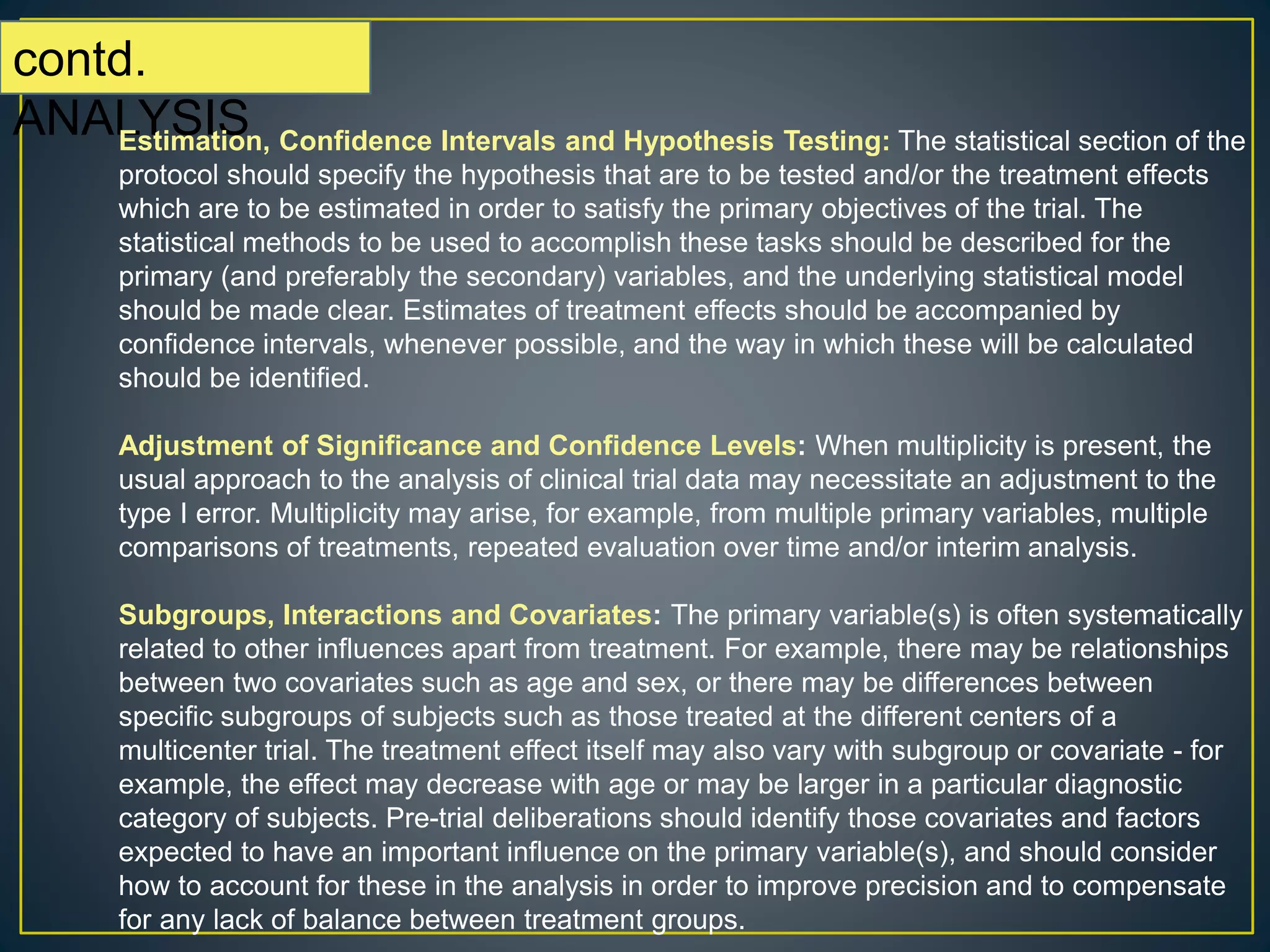 contd.
ANALYSISEstimation, Confidence Intervals and Hypothesis Testing: The statistical section of the
protocol should specify the hypothesis that are to be tested and/or the treatment effects
which are to be estimated in order to satisfy the primary objectives of the trial. The
statistical methods to be used to accomplish these tasks should be described for the
primary (and preferably the secondary) variables, and the underlying statistical model
should be made clear. Estimates of treatment effects should be accompanied by
confidence intervals, whenever possible, and the way in which these will be calculated
should be identified.
Adjustment of Significance and Confidence Levels: When multiplicity is present, the
usual approach to the analysis of clinical trial data may necessitate an adjustment to the
type I error. Multiplicity may arise, for example, from multiple primary variables, multiple
comparisons of treatments, repeated evaluation over time and/or interim analysis.
Subgroups, Interactions and Covariates: The primary variable(s) is often systematically
related to other influences apart from treatment. For example, there may be relationships
between two covariates such as age and sex, or there may be differences between
specific subgroups of subjects such as those treated at the different centers of a
multicenter trial. The treatment effect itself may also vary with subgroup or covariate - for
example, the effect may decrease with age or may be larger in a particular diagnostic
category of subjects. Pre-trial deliberations should identify those covariates and factors
expected to have an important influence on the primary variable(s), and should consider
how to account for these in the analysis in order to improve precision and to compensate
for any lack of balance between treatment groups.
 
