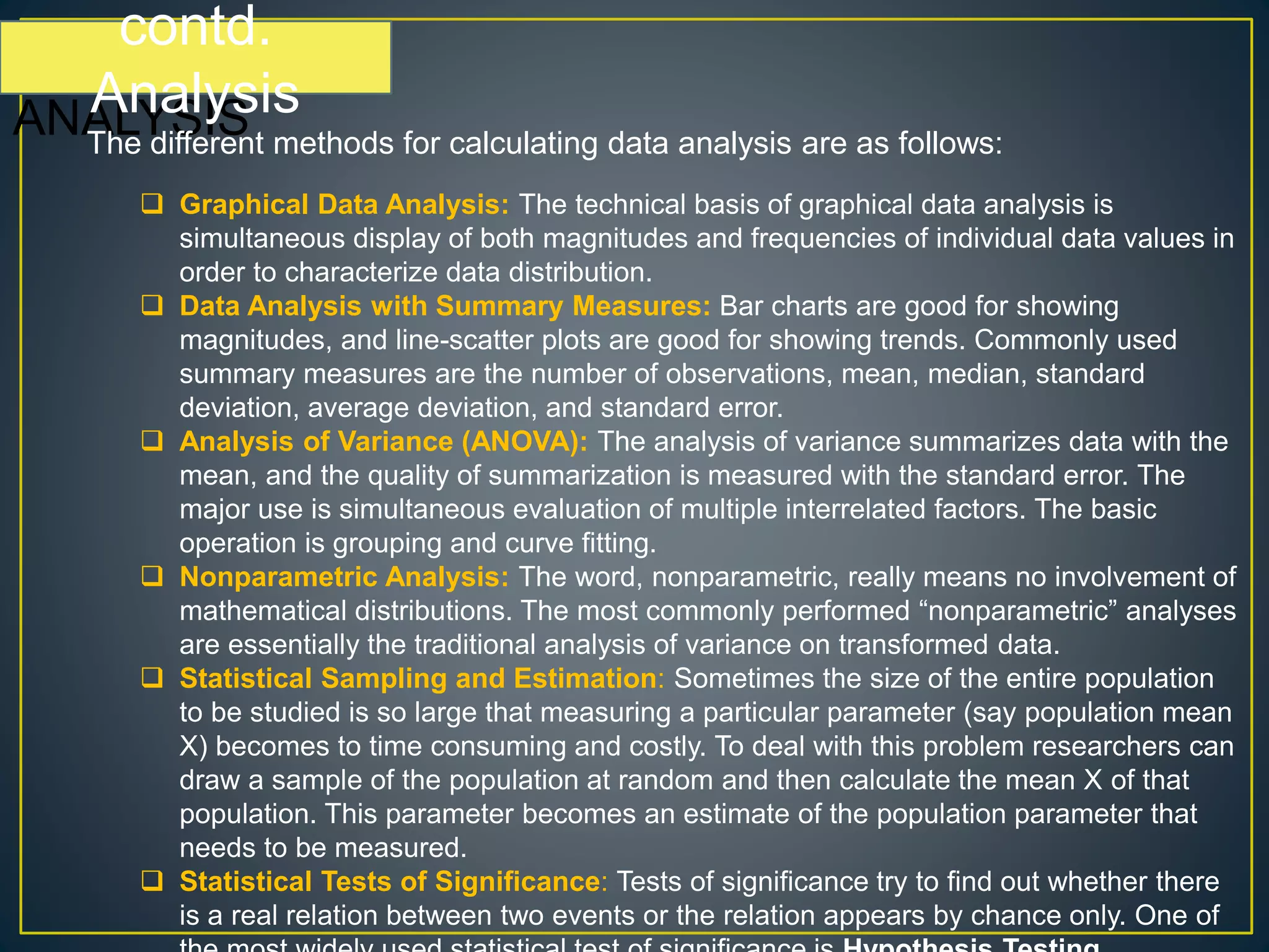 contd.
ANALYSIS
contd.
Analysis
The different methods for calculating data analysis are as follows:
 Graphical Data Analysis: The technical basis of graphical data analysis is
simultaneous display of both magnitudes and frequencies of individual data values in
order to characterize data distribution.
 Data Analysis with Summary Measures: Bar charts are good for showing
magnitudes, and line-scatter plots are good for showing trends. Commonly used
summary measures are the number of observations, mean, median, standard
deviation, average deviation, and standard error.
 Analysis of Variance (ANOVA): The analysis of variance summarizes data with the
mean, and the quality of summarization is measured with the standard error. The
major use is simultaneous evaluation of multiple interrelated factors. The basic
operation is grouping and curve fitting.
 Nonparametric Analysis: The word, nonparametric, really means no involvement of
mathematical distributions. The most commonly performed “nonparametric” analyses
are essentially the traditional analysis of variance on transformed data.
 Statistical Sampling and Estimation: Sometimes the size of the entire population
to be studied is so large that measuring a particular parameter (say population mean
X) becomes to time consuming and costly. To deal with this problem researchers can
draw a sample of the population at random and then calculate the mean X of that
population. This parameter becomes an estimate of the population parameter that
needs to be measured.
 Statistical Tests of Significance: Tests of significance try to find out whether there
is a real relation between two events or the relation appears by chance only. One of
 